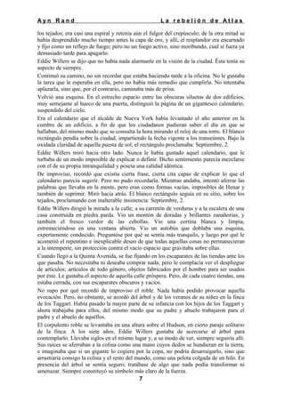 Ayn Rand

La rebelión de Atlas

los tejados; era casi una espiral y retenía aún el fulgor del crepúsculo; de la otra mitad se
había desprendido mucho tiempo antes la capa de oro, y allí, el resplandor era encarnado
y fijo como un reflejo de fuego; pero no un fuego activo, sino moribundo, cual si fuera ya
demasiado tarde para apagarlo.
Eddie Willers se dijo que no había nada alarmante en la visión de la ciudad. Ésta tenía su
aspecto de siempre.
Continuó su camino, no sin recordar que estaba haciendo tarde a la oficina. No le gustaba
la tarea que le esperaba en ella, pero no había más remedio que cumplirla. No intentaba
aplazarla, sino que, por el contrario, caminaba más de prisa.
Volvió una esquina. En el estrecho espacio entre las obscuras siluetas de dos edificios,
muy semejante al hueco de una puerta, distinguió la página de un gigantesco calendario,
suspendido del cielo.
Era el calendario que el alcalde de Nueva York había levantado el año anterior en la
cumbre de un edificio, a fin de que los ciudadanos pudieran saber el día en que se
hallaban, del mismo modo que se consulta la hora mirando el reloj de una torre. El blanco
rectángulo pendía sobre la ciudad, impartiendo la fecha vigente a los transeúntes. Bajo la
oxidada claridad de aquella puesta de sol, el rectángulo proclamaba: Septiembre, 2.
Eddie Willers miró hacia otro lado. Nunca le había gustado aquel calendario, que le
turbaba de un modo imposible de explicar o definir. Dicho sentimiento parecía mezclarse
con el de su propia intranquilidad y poseía una calidad idéntica.
De improviso, recordó que existía cierta frase, cierta cita capaz de explicar lo que el
calendario parecía sugerir. Pero no pudo recordarla. Mientras andaba, intentó aferrar las
palabras que llevaba en la mente, pero eran como formas vacías, imposibles de Henar y
también de suprimir. Miró hacia atrás. El blanco rectángulo seguía en su sitio, sobre los
tejados, proclamando con inalterable insistencia: Septiembre, 2.
Eddie Willers dirigió la mirada a la calle; a su carretón de verduras y a la escalera de una
casa construida en piedra parda. Vio un montón de doradas y brillantes zanahorias, y
también el fresco verdor de las cebollas. Vio una cortina blanca y limpia,
estremeciéndose en una ventana abierta. Vio un autobús que doblaba una esquina,
expertamente conducido. Preguntóse por qué se sentía más tranquilo, y luego por qué le
acometió el repentino e inexplicable deseo de que todas aquellas cosas no permanecieran
a la intemperie, sin protección contra el vacío espacio que gravitaba sobre ellas.
Cuando llegó a la Quinta Avenida, se fue fijando en los escaparates de las tiendas ante los
que pasaba. No necesitaba ni deseaba comprar nada; pero le complacía ver el despliegue
de artículos; artículos de todo género, objetos fabricados por el hombre para ser usados
por éste. Le gustaba el aspecto de aquella calle próspera. Pero, de cada cuatro tiendas, una
estaba cerrada, con sus escaparates obscuros y vacíos.
No supo por qué recordó de improviso el roble. Nada había podido provocar aquella
evocación. Pero, no obstante, se acordó del árbol y de los veranos de su niñez en la finca
de los Taggart. Había pasado la mayor parte de su infancia con los hijos de los Taggart y
ahora trabajaba para ellos, del mismo modo que su padre y abuelo trabajaron para el
padre y el abuelo de aquéllos.
El corpulento roble se levantaba en una altura sobre el Hudson, en cierto paraje solitario
de la finca. A los siete años, Eddie Willers gustaba de acercarse al árbol para
contemplarlo. Llevaba siglos en el mismo lugar y, a su modo de ver, siempre seguiría allí.
Sus raíces se aferraban a la colina como una mano cuyos dedos se hundieran en la tierra,
e imaginaba que si un gigante lo cogiera por la copa, no podría desarraigarlo, sino que
arrastraría consigo la colina y el resto del mundo, como una pelota colgada de un hilo. En
presencia del árbol se sentía seguro; tratábase de algo que nada podía transformar ni
amenazar. Siempre constituyó su símbolo más claro de la fuerza.
7

 