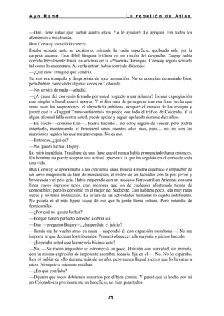 Ayn Rand

La rebelión de Atlas

—Dan, tiene usted que luchar contra ellos. Yo le ayudaré. Le apoyaré con todos los
elementos a mi alcance.
Dan Conway sacudió la cabeza.
Estaba sentado ante su escritorio, mirando la vacía superficie, quebrada sólo por la
carpeta secante. Una débil lámpara brillaba en un rincón del despacho. Dagny había
corrido literalmente hasta las oficinas de la «Phoenix-Durango». Conway seguía sentado
tal como lo encontrara. Al verla entrar, había sonreído diciendo:
—¡Qué raro! Imaginé que vendría.
Su voz era tranquila y desprovista de toda animación. No se conocían demasiado bien,
pero habían coincidido algunas veces en Colorado.
—No servirá de nada —añadió.
—¿A causa del convenio firmado por usted respecto a esa Alianza? Es una expropiación
que ningún tribunal querrá apoyar. Y si Jim trata de protegerse tras esa frase hecha que
tanto usan los saqueadores: el «beneficio público», ocuparé el estrado de los testigos y
juraré que la «Taggart Transcontinental» no puede con todo el tráfico de Colorado. Y si
algún tribunal falla contra usted, puede apelar y seguir apelando durante diez años.
—En efecto —convino Dan—. Podría hacerlo… no estoy seguro de vencer, pero podría
intentarlo, manteniendo el ferrocarril unos cuantos años más, pero… no; no son las
cuestiones legales las que me preocupan. No es eso.
—Entonces, ¿qué es?
—No quiero luchar, Dagny.
Lo miró incrédula. Tratábase de una frase que él nunca había pronunciado hasta entonces.
Un hombre no puede adoptar una actitud opuesta a la que ha seguido en el curso de toda
una vida.
Dan Conway se aproximaba a los cincuenta años. Poseía 4 rostro cuadrado e impasible de
un terco maquinista de tren de mercancías; el rostro de un luchador con la piel joven y
bronceada y el pelo gris. Había empezado con un modesto ferrocarril en Arizona; con una
línea cuyos ingresos netos eran menores que los de cualquier afortunada tienda de
comestibles; pero lo convirtió en el mejor del Sudoeste. Dan hablaba poco, leía muy raras
veces y no tenía instrucción. La esfera de las actividades humanas lo dejaba indiferente.
No poseía ni el más ligero toque de eso que la gente llama cultura. Pero entendía de
ferrocarriles.
—¿Por qué no quiere luchar?
—Porque tienen perfecto derecho a obrar así.
—Dan —preguntó Dagny—, ¿ha perdido el juicio?
—Jamás me he vuelto atrás en nada —respondió él con expresión monótona—. No me
importa lo que decidan los tribunales. Prometí obedecer a la mayoría y pienso hacerlo.
—¿Esperaba usted que la mayoría hiciese esto?
—No. —Su rostro impasible se estremeció un poco. Hablaba con suavidad, sin mirarla,
con la misma expresión de impotente asombro todavía fija en él—. No. No lo esperaba.
Los oí hablar de ello durante más de un año, pero nunca llegué a creer que lo llevaran a
cabo. Ni siquiera mientras votaban.
—¿En qué confiaba?
—Dijeron que todos debíamos aunarnos por el bien común. Y pensé que lo hecho por mí
en Colorado era precisamente un beneficio, un bien para todos.
71

 