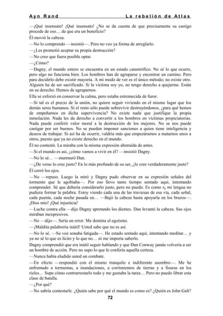 Ayn Rand

La rebelión de Atlas

—¡Qué insensato! ¡Qué insensato! ¿No se da cuenta de que precisamente su castigo
procede de eso… de que era un beneficio?
Él movió la cabeza.
—No lo comprendo —insistió—. Pero no veo ya forma de arreglarlo.
—¿Les prometió aceptar su propia destrucción?
—No creo que fuera posible optar.
—¿Cómo?
—Dagny, el mundo entero se encuentra en un estado catastrófico. No sé lo que ocurre,
pero algo no funciona bien. Los hombres han de agruparse y encontrar un camino. Pero
para decidirlo debe existir mayoría. A mi modo de ver es el único método; no existe otro.
Alguien ha de ser sacrificado. Si la víctima soy yo, no tengo derecho a quejarme. Están
en su derecho. Hemos de agruparnos.
Ella se esforzó en conservar la calma, pero estaba estremecida de furor.
—Si tal es el precio de la unión, no quiero seguir viviendo en el mismo lugar que los
demás seres humanos. Si el resto sólo puede sobrevivir destruyéndonos, ¿para qué hemos
de empeñarnos en dicha supervivencia? No existe nada que justifique la propia
inmolación. Nada les da derecho a convertir a los hombres en víctimas propiciatorias.
Nada puede conferir valor moral a la destrucción de los mejores. No se nos puede
castigar por ser buenos. No se pueden imponer sanciones a quien tiene inteligencia y
deseos de trabajar. Si así ha de ocurrir, valdría más que empezáramos a matarnos unos a
otros, puesto que ya no existe derecho en el mundo.
Él no contestó. La miraba con la misma expresión abstraída de antes.
—Si el mundo es así, ¿cómo vamos a vivir en él? —insistió Dagny.
—No lo sé… —murmuró Dan.
—¿De veras lo cree justo? En lo más profundo de su ser, ¿lo cree verdaderamente justo?
Él cerró los ojos.
—No —repuso. Luego la miró y Dagny pudo observar en su expresión señales del
tormento que le agobiaba—. Por eso llevo tanto tiempo sentado aquí, intentando
comprender. Sé que debería considerarlo justo, pero no puedo. Es como s¡ mi lengua no
pudiera formar la palabra. Estoy viendo cada una de las traviesas de esa vía, cada señal,
cada puente, cada noche pasada en… —Bajó la cabeza hasta apoyarla en los brazos—.
¡Dios mío! ¡Qué injusticia!
—Luche contra ella —dijo Dagny apretando los dientes. Dan levantó la cabeza. Sus ojos
miraban inexpresivos.
—No —dijo—. Sería un error. Me domina el egoísmo.
—¡Maldita palabrería inútil! Usted sabe que no es así.
—No lo sé. —Su voz sonaba fatigada—. He estado sentado aquí, intentando meditar… y
ya no sé lo que es lícito y lo que no… ni me importa saberlo.
Dagny comprendió que era inútil seguir hablando y que Dan Conway jamás volvería a ser
un hombre de acción. Pero no supo lo que le confería aquella certeza.
—Nunca había eludido usted un combate.
—En efecto —respondió con el mismo tranquilo e indiferente asombro—. Me he
enfrentado a tormentas, a inundaciones, a corrimientos de tierras y a fisuras en los
rieles… Supe cómo contrarrestarlo todo y me gustaba la tarea… Pero no puedo librar esta
clase de batalla.
—¿Por qué?
—No sabría contestarle. ¿Quién sabe por qué el mundo es como es? ¿Quién es John Galt?
72

 