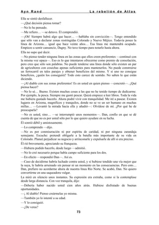 Ayn Rand

La rebelión de Atlas

Ella se sintió desfallecer.
—¿Qué decisión piensa tomar?
—No lo he pensado.
—Me refiero… —se detuvo. Él comprendió.
—¡Oh! Siempre habrá algo que hacer… —hablaba sin convicción—. Tengo entendido
que sólo van a declarar zonas restringidas Colorado y Nuevo Méjico. Todavía poseo la
línea de Arizona… igual que hace veinte años… Esa línea me mantendrá ocupado.
Empiezo a sentir cansancio, Dagny. No tuve tiempo para notarlo hasta ahora.
Ella no supo qué decir.
—No pienso tender ninguna línea en las zonas que ellos creen preferentes —continuó con
la misma voz opaca—. Eso es lo que intentaron ofrecerme como premio de consolación,
pero creo que sólo son palabras. No puede tenderse una línea donde sólo existen un par
de agricultores con cosechas apenas suficientes para mantenerlos. No puede construirse
un ferrocarril en tales parajes y obtener beneficios del mismo. Y si uno no consigue
beneficios, ¿quién los conseguirá? Todo esto carece de sentido. No saben lo que están
diciendo.
—¡Al diablo con sus zonas preferentes! Es en usted en quien pienso —concretó—. ¿Qué
piensa hacer?
—No lo sé… Bueno. Existen muchas cosas a las que no he tenido tiempo de dedicarme.
Por ejemplo, la pesca. Siempre me gustó pescar. Quizá empiece a leer libros. Toda la vida
me hubiera gustado hacerlo. Ahora podré vivir con tranquilidad. Me iré a pasear. Existen
lugares en Arizona, magníficos y tranquilos, donde no se ve un ser humano en muchas
millas… —Levantó la mirada hacia ella y añadió—: Olvídese de mí. ¿Por qué he de
preocuparla?
—No es usted, sino… —se interrumpió unos momentos—. Dan, confío en que se dé
cuenta de que no es por usted sólo por lo que quiero ayudare en su lucha.
Él sonrió débil y amistosamente.
—Lo comprendo —dijo.
—No es por conmiseración ni por espíritu de caridad, ni por ninguna zarandaja
semejante. Escuche: pretendí obligarle a la batalla más importante de su vida en
Colorado. Planeé perjudicar su negocio y arrinconarle y expulsarle de allí si era preciso.
Él rió brevemente, apreciando su franqueza.
—Hubiera podido hacerlo, desde luego —admitió.
—No lo creí necesario porque había campo suficiente para los dos.
—En efecto —respondió Dan—. Así es.
—Caso de decidirme habría luchado contra usted, y si hubiese tendido una vía mejor que
la suya, le habría arruinado sin pensar ni un momento en las consecuencias. Pero esto…
Dan, prefiero no acordarme ahora de nuestra línea Río Norte. Se acabó, Dan. No quiero
convertirme en una saqueadora vulgar.
La miró en silencio unos instantes. Su expresión era extraña, como si la contemplase
desde larga distancia. Con voz tranquila, dijo:
—Debería haber nacido usted cien años atrás. Hubiese disfrutado de buenas
oportunidades.
—¡ Al diablo! Pienso creármelas yo misma.
—También yo lo intenté a su edad.
—Y lo consiguió.
—¿De veras?
73

 
