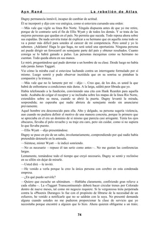 Ayn Rand

La rebelión de Atlas

Dagny permanecía inmóvil, incapaz de cambiar de actitud.
Él se incorporó y dijo con voz enérgica, como si estuviera cursando una orden:
—Más vale que vigile su línea Río Norte. Téngala dispuesta antes de que yo me retire,
porque de lo contrario será el fin de Ellis Wyatt y de todos los demás. Y se trata de las
mejores personas que quedan en el país. No permita que suceda. Todo reposa ahora sobre
sus espaldas. De nada serviría tratar de explicar a su hermano que en aquella zona todo se
va a poner más difícil para ustedes al carecer de mi competencia. Pero usted y yo lo
sabemos. ¡Adelante! Haga lo que haga, no será usted una oportunista. Ninguna persona
así puede dirigir un ferrocarril en semejante parte del país y obtener resultados. Cuanto
consiga se lo habrá ganado a pulso. Las personas mezquinas como su hermano no
cuentan. Todo queda ahora en sus manos.
Le miró, preguntándose qué pudo derrotar a un hombre de su clase. Desde luego no había
sido jamás James Taggart.
Vio cómo la miraba cual si estuviese luchando contra un interrogante formulado por sí
mismo. Luego sonrió y pudo observar incrédula que en su sonrisa se pintaban la
compasión y la tristeza.
—Más vale que no lo lamente por mí —dijo—. Creo que, de los dos, es usted la que
habrá de enfrentarse a condiciones más duras. A la larga, saldrá peor librada que yo.
Había telefoneado a la fundición, conviniendo una cita con Hank Rearden para aquella
tarde. Acababa de colgar el receptor y se inclinaba sobre los mapas de la línea Río Norte,
extendidos sobre su mesa, cuando se abrió la puerta. Dagny levantó la mirada,
sorprendida; no esperaba que nadie abriera de semejante modo sin anunciarse
previamente.
Aquel hombre era desconocido para ella. Alto y delgado, su persona sugería violencia,
aun cuando no pudiera definir el motivo de una manera concreta, porque lo primero que
se apreciaba en el era un dominio de sí mismo que parecía casi arrogante. Tenía los ojos
obscuros, llevaba el pelo revuelto y su traje era caro, pero sin cuidar, como si no supiera
lo que llevaba puesto.
—Ellis Wyatt —dijo presentándose.
Dagny se puso en pie de un salto, involuntariamente, comprendiendo por qué nadie había
pretendido detenerle en la antesala.
—Siéntese, míster Wyatt —le indicó sonriendo.
—No es necesario —repuso él tan serio como antes—. No me gustan las conferencias
largas.
Lentamente, tomándose todo el tiempo que creyó necesario, Dagny se sentó y reclinóse
en su sillón sin dejar de mirarle.
—Usted dirá —le invitó.
—He venido a verla porque la creo la única persona con cerebro en esta condenada
empresa.
—¿En qué puedo servirle?
—Quiero que escuche un ultimátum. —Hablaba claramente, confiriendo gran relieve a
cada sílaba—. La «Taggart Transcontinental» deberá hacer circular trenes por Colorado
dentro de nueve meses, tal como mi negocio requiere. Si la vergonzosa treta perpetrada
contra la «Phoenix Durango» lo fue con el propósito de librarse de la necesidad de un
esfuerzo, he venido a notificarle que no se saldrán con la suya. No presenté demanda
alguna cuando ustedes no me pudieron proporcionar la clase de servicio que yo
necesitaba porque encontré a alguien que lo hizo. Ahora quieren obligarme a un trato;
74

 