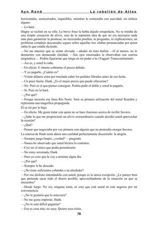 Ayn Rand

La rebelión de Atlas

horizontales, semicerrados, impasibles, mientras le contestaba con suavidad, sin énfasis
alguno:
—Lo haré.
Dagny se reclinó en su silla. La breve frase la había dejado estupefacta. No se trataba de
una simple sensación de alivio, sino de la repentina idea de que no era necesario nada
más para garantizar la promesa; no necesitaba pruebas, ni preguntas, ni explicaciones; un
problema complejo descansaba seguro sobre aquellas tres silabas pronunciadas por quien
sabía lo que estaba diciendo.
—No me muestre que se siente aliviada —añadió en tono burlón —O al menos, no lo
demuestre con demasiada claridad. —Sus ojos entornados la observaban con sonrisa
enigmática—. Podría figurarme que tengo en mi poder a la «Taggart Transcontinental».
—Así es, y usted lo sabe.
—En efecto. E intento cobrarme el precio debido.
—Y yo pagarlo. ¿Cuánto es?
—Veinte dólares extra por tonelada sobre los pedidos librados antes de esa fecha.
—Un poco fuerte, Hank. ¿Es el mejor precio que puede ofrecerme?
—No. Pero es el que pienso conseguir. Podría pedir el doble y usted lo pagaría.
—Sí. Pero no lo hará.
—¿Por qué?
—Porque necesita esa línea Río Norte. Será su primera utilización del metal Rearden y
representa una magnífica propaganda.
Él se rió por lo bajo.
—En efecto. Me gusta tratar con quien no se hace ilusiones acerca de recibir favores.
—¿Sabe lo que me proporcionó un alivio extraordinario cuando decidió usted aprovechar
la ocasión?
—¿Qué?
—Pensar que negociaba por vez primera con alguien que no pretendía otorgar favores.
La sonrisa de Hank tenía ahora una cualidad perfectamente discernióle: la alegría.
—Siempre juega limpio, ¿verdad? —preguntó.
—Nunca he observado que usted hiciera lo contrario.
—Creí ser el único que podía permitírselo.
—No estoy arruinada, Hank.
—Pues yo creo que la voy a arruinar algún día.
—¿Por qué?
—Siempre lo he deseado.
—¿No tiene suficientes cobardes a su alrededor?
—Por eso disfruto intentándolo con usted; porque es la única excepción. ¿Le parece bien
que pretenda sacar todo el dinero posible, aprovechándome de la situación en que se
encuentra?
—Desde luego. No soy ninguna tonta, ni creo que esté usted en este negocio por mi
conveniencia.
—¿No le gustaría que lo estuviera?
—No me gusta implorar, Hank.
—¿No le será difícil pagarme?
—Eso es cosa mía; no suya. Quiero esos rieles.
76

 