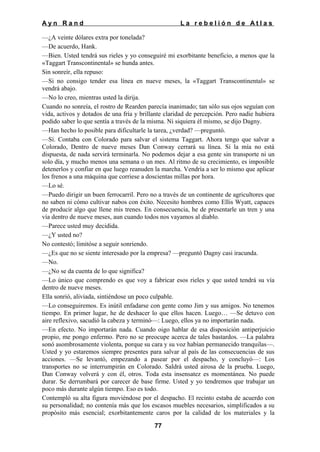 Ayn Rand

La rebelión de Atlas

—¿A veinte dólares extra por tonelada?
—De acuerdo, Hank.
—Bien. Usted tendrá sus rieles y yo conseguiré mi exorbitante beneficio, a menos que la
«Taggart Transcontinental» se hunda antes.
Sin sonreír, ella repuso:
—Si no consigo tender esa línea en nueve meses, la «Taggart Transcontinental» se
vendrá abajo.
—No lo creo, mientras usted la dirija.
Cuando no sonreía, el rostro de Rearden parecía inanimado; tan sólo sus ojos seguían con
vida, activos y dotados de una fría y brillante claridad de percepción. Pero nadie hubiera
podido saber lo que sentía a través de la misma. Ni siquiera él mismo, se dijo Dagny.
—Han hecho lo posible para dificultarle la tarea, ¿verdad? —preguntó.
—Sí. Contaba con Colorado para salvar el sistema Taggart. Ahora tengo que salvar a
Colorado, Dentro de nueve meses Dan Conway cerrará su línea. Si la mía no está
dispuesta, de nada servirá terminarla. No podemos dejar a esa gente sin transporte ni un
solo día, y mucho menos una semana o un mes. Al ritmo de su crecimiento, es imposible
detenerlos y confiar en que luego reanuden la marcha. Vendría a ser lo mismo que aplicar
los frenos a una máquina que corriese a doscientas millas por hora.
—Lo sé.
—Puedo dirigir un buen ferrocarril. Pero no a través de un continente de agricultores que
no saben ni cómo cultivar nabos con éxito. Necesito hombres como Ellis Wyatt, capaces
de producir algo que llene mis trenes. En consecuencia, he de presentarle un tren y una
vía dentro de nueve meses, aun cuando todos nos vayamos al diablo.
—Parece usted muy decidida.
—¿Y usted no?
No contestó; limitóse a seguir sonriendo.
—¿Es que no se siente interesado por la empresa? —preguntó Dagny casi iracunda.
—No.
—¿No se da cuenta de lo que significa?
—Lo único que comprendo es que voy a fabricar esos rieles y que usted tendrá su vía
dentro de nueve meses.
Ella sonrió, aliviada, sintiéndose un poco culpable.
—Lo conseguiremos. Es inútil enfadarse con gente como Jim y sus amigos. No tenemos
tiempo. En primer lugar, he de deshacer lo que ellos hacen. Luego… —Se detuvo con
aire reflexivo, sacudió la cabeza y terminó—: Luego, ellos ya no importarán nada.
—En efecto. No importarán nada. Cuando oigo hablar de esa disposición antiperjuicio
propio, me pongo enfermo. Pero no se preocupe acerca de tales bastardos. —La palabra
sonó asombrosamente violenta, porque su cara y su voz habían permanecido tranquilas—.
Usted y yo estaremos siempre presentes para salvar al país de las consecuencias de sus
acciones. —Se levantó, empezando a pasear por el despacho, y concluyó—: Los
transportes no se interrumpirán en Colorado. Saldrá usted airosa de la prueba. Luego,
Dan Conway volverá y con él, otros. Toda esta insensatez es momentánea. No puede
durar. Se derrumbará por carecer de base firme. Usted y yo tendremos que trabajar un
poco más durante algún tiempo. Eso es todo.
Contempló su alta figura moviéndose por el despacho. El recinto estaba de acuerdo con
su personalidad; no contenía más que los escasos muebles necesarios, simplificados a su
propósito más esencial; exorbitantemente caros por la calidad de los materiales y la
77

 