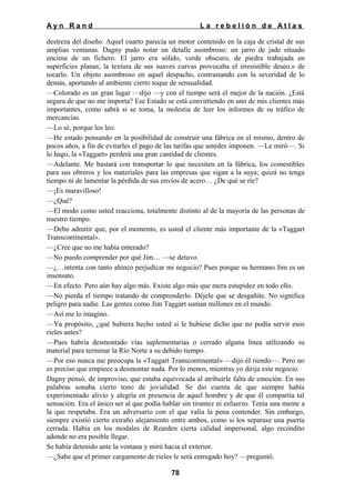 Ayn Rand

La rebelión de Atlas

destreza del diseño. Aquel cuarto parecía un motor contenido en la caja de cristal de sus
amplias ventanas. Dagny pudo notar un detalle asombroso: un jarro de jade situado
encima de un fichero. El jarro era sólido, verde obscuro, de piedra trabajada en
superficies planas; la textura de sus suaves curvas provocaba el irresistible deseo.» de
tocarlo. Un objeto asombroso en aquel despacho, contrastando con la severidad de lo
demás, aportando al ambiente cierto toque de sensualidad.
—Colorado es un gran lugar —dijo —y con el tiempo será el mejor de la nación. ¿Está
segura de que no me importa? Ese Estado se está convirtiendo en uno de mis clientes más
importantes, como sabrá si se toma, la molestia de leer los informes de su tráfico de
mercancías.
—Lo sé, porque los leo.
—He estado pensando en la posibilidad de construir una fábrica en el mismo, dentro de
pocos años, a fin de evitarles el pago de las tarifas que ustedes imponen. —Le miró—. Si
lo hago, la «Taggart» perderá una gran cantidad de clientes.
—Adelante. Me bastará con transportar lo que necesiten en la fábrica, los comestibles
para sus obreros y los materiales para las empresas que sigan a la suya; quizá no tenga
tiempo ni de lamentar la pérdida de sus envíos de acero… ¿De qué se ríe?
—¡Es maravilloso!
—¿Qué?
—El modo como usted reacciona, totalmente distinto al de la mayoría de las personas de
nuestro tiempo.
—Debo admitir que, por el momento, es usted el cliente más importante de la «Taggart
Transcontinental».
—¿Cree que no me había enterado?
—No puedo comprender por qué Jim… —se detuvo.
—¿…intenta con tanto ahínco perjudicar mi negocio? Pues porque su hermano Jim es un
insensato.
—En efecto. Pero aún hay algo más. Existe algo más que mera estupidez en todo ello.
—No pierda el tiempo tratando de comprenderlo. Déjele que se desgañite. No significa
peligro para nadie. Las gentes como Jim Taggart suman millones en el mundo.
—Así me lo imagino.
—Ya propósito, ¿qué hubiera hecho usted si le hubiese dicho que no podía servir esos
rieles antes?
—Pues habría desmontado vías suplementarias o cerrado alguna línea utilizando su
material para terminar la Río Norte a su debido tiempo.
—Por eso nunca me preocupa la «Taggart Transcontinental» —dijo él riendo—. Pero no
es preciso que empiece a desmontar nada. Por lo menos, mientras yo dirija este negocio.
Dagny pensó, de improviso, que estaba equivocada al atribuirle falta de emoción. En sus
palabras sonaba cierto tono de jovialidad. Se dio cuenta de que siempre había
experimentado alivio y alegría en presencia de aquel hombre y de que él compartía tal
sensación. Era el único ser al que podía hablar sin tirantez ni esfuerzo. Tenía una mente a
la que respetaba. Era un adversario con el que valía la pena contender. Sin embargo,
siempre existió cierto extraño alejamiento entre ambos, como si los separase una puerta
cerrada. Había en los modales de Rearden cierta calidad impersonal, algo recóndito
adonde no era posible llegar.
Se había detenido ante la ventana y miró hacia el exterior.
—¿Sabe que el primer cargamento de rieles le será entregado hoy? —preguntó.
78

 