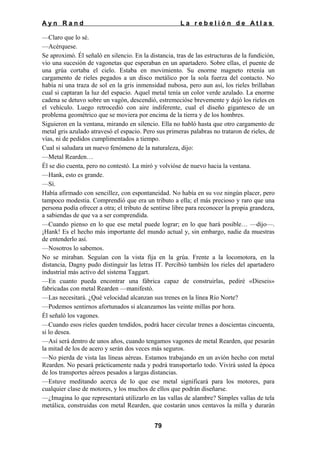 Ayn Rand

La rebelión de Atlas

—Claro que lo sé.
—Acérquese.
Se aproximó. Él señaló en silencio. En la distancia, tras de las estructuras de la fundición,
vio una sucesión de vagonetas que esperaban en un apartadero. Sobre ellas, el puente de
una grúa cortaba el cielo. Estaba en movimiento. Su enorme magneto retenía un
cargamento de rieles pegados a un disco metálico por la sola fuerza del contacto. No
había ni una traza de sol en la gris inmensidad nubosa, pero aun así, los rieles brillaban
cual si captaran la luz del espacio. Aquel metal tenía un color verde azulado. La enorme
cadena se detuvo sobre un vagón, descendió, estremecióse brevemente y dejó los rieles en
el vehículo. Luego retrocedió con aire indiferente, cual el diseño gigantesco de un
problema geométrico que se moviera por encima de la tierra y de los hombres.
Siguieron en la ventana, mirando en silencio. Ella no habló hasta que otro cargamento de
metal gris azulado atravesó el espacio. Pero sus primeras palabras no trataron de rieles, de
vías, ni de pedidos cumplimentados a tiempo.
Cual si saludara un nuevo fenómeno de la naturaleza, dijo:
—Metal Rearden…
Él se dio cuenta, pero no contestó. La miró y volvióse de nuevo hacia la ventana.
—Hank, esto es grande.
—Sí.
Había afirmado con sencillez, con espontaneidad. No había en su voz ningún placer, pero
tampoco modestia. Comprendió que era un tributo a ella; el más precioso y raro que una
persona podía ofrecer a otra; el tributo de sentirse libre para reconocer la propia grandeza,
a sabiendas de que va a ser comprendida.
—Cuando pienso en lo que ese metal puede lograr; en lo que hará posible… —dijo—.
¡Hank! Es el hecho más importante del mundo actual y, sin embargo, nadie da muestras
de entenderlo así.
—Nosotros lo sabemos.
No se miraban. Seguían con la vista fija en la grúa. Frente a la locomotora, en la
distancia, Dagny pudo distinguir las letras IT. Percibió también los rieles del apartadero
industrial más activo del sistema Taggart.
—En cuanto pueda encontrar una fábrica capaz de construirlas, pediré «Dieseis»
fabricadas con metal Rearden —manifestó.
—Las necesitará. ¿Qué velocidad alcanzan sus trenes en la línea Río Norte?
—Podemos sentirnos afortunados si alcanzamos las veinte millas por hora.
Él señaló los vagones.
—Cuando esos rieles queden tendidos, podrá hacer circular trenes a doscientas cincuenta,
si lo desea.
—Así será dentro de unos años, cuando tengamos vagones de metal Rearden, que pesarán
la mitad de los de acero y serán dos veces más seguros.
—No pierda de vista las líneas aéreas. Estamos trabajando en un avión hecho con metal
Rearden. No pesará prácticamente nada y podrá transportarlo todo. Vivirá usted la época
de los transportes aéreos pesados a largas distancias.
—Estuve meditando acerca de lo que ese metal significará para los motores, para
cualquier clase de motores, y los muchos de ellos que podrán diseñarse.
—¿Imagina lo que representará utilizarlo en las vallas de alambre? Simples vallas de tela
metálica, construidas con metal Rearden, que costarán unos centavos la milla y durarán
79

 
