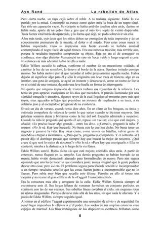 Ayn Rand

La rebelión de Atlas

Pero cierta noche, un rayo cayó sobre el roble. A la mañana siguiente, Eddie lo vio
partido por la mitad. Contempló su tronco como quien mira la boca de un negro túnel.
Era sólo un caparazón vacío. Su corazón se había podrido muchos años atrás; dentro no
había nada, aparte de un polvo fino y gris que el más leve soplo de viento dispersaba.
Toda fuerza vital había desaparecido, y la forma que dejó, no pudo sobrevivir sin ella.
Años más tarde, oyó decir que los niños deben ser protegidos de toda impresión y de un
conocimiento prematuro de la muerte, el dolor o el miedo. Pero estas cosas nunca le
habían inquietado; vivió su impresión más fuerte cuando se hallaba inmóvil
contemplando el negro vacío de aquel tronco. Era una inmensa traición; más terrible aún,
porque le resultaba imposible comprender su objeto. Éste no era el de conseguir su
confianza, sino algo distinto. Permaneció un rato sin hacer ruido y luego regresó a casa.
Ni entonces ni más adelante habló de ello a nadie.
Eddie Willers sacudió la cabeza, conforme el zumbar de un mecanismo oxidado, al
cambiar la luz de un semáforo, lo detuvo al borde de la acera. Sentíase irritado consigo
mismo. No había motivo por el que recordar el roble precisamente aquella noche. Había
dejado de significar algo para él y sólo le originaba una leve traza de tristeza; algo en su
interior, una gota de congoja, se agitó un instante y desapareció, como un rastro de lluvia
en el cristal de una ventana, dejando una leve huella en forma de interrogante.
No quería que ninguna impresión de tristeza turbara sus recuerdos de la infancia. Les
tenía un gran aprecio; cualquiera de los días que recordara, le parecía iluminado por una
claridad tranquila y atractiva, algunos rayos de la cual llegaban al presente; pero más que
rayos, eran aguzados reflejos que prestaban un instante de resplandor a su tarea, a su
solitario piso y al escrupuloso progresar de su existencia.
Evocó un día de verano, cuando tenía diez años. En un claro de los bosques, su única y
estimada compañera de infancia le contó lo que serian cuando se hicieran mayores. Sus
palabras sonaron duras y brillantes como la luz del sol. Escuchó admirado y suspenso.
Cuando la niña le preguntó qué quería él ser, repuso sin vacilar: «Lo que esté mejor», y
añadió: «Es preciso hacer algo grande… entre los dos». «¿Cómo?», preguntó la niña. Y
repuso: «No lo sé. Hay que buscarlo. No basta con lo que has dicho. No basta tener un
negocio y ganarse la vida. Hay otras cosas, como vencer en batallas, salvar gente de
incendios o trepar a montañas». «¿Para qué?», preguntó su compañera. Y él contestó: «El
pastor dijo el domingo pasado que siempre hay que buscar lo mejor de nosotros. ¿Qué
crees tú que será lo mejor de nosotros?» «No lo sé.» «Pues hay que averiguarlo.» Ella no
contestó; miraba a la distancia, a lo largo de la vía férrea.
Eddie Willers sonrió. Había dicho «lo que esté mejor» veintidós años atrás. A partir de
entonces, nunca flaqueó en su empeño. Las demás preguntas se habían borrado de su
mente; había vivido demasiado atareado para formulárselas de nuevo. Pero aún seguía
opinando que uno ha de hacer lo que considera justo; nunca imaginó que la gente pudiera
desear otra cosa; pero así era. El problema seguía pareciéndole sencillo e incomprensible
a un tiempo: resultaba sencillo que las cosas fueran justas e incomprensible que no lo
fueran. Pero sabía muy bien que sucedía esto último. Pensaba en ello al torcer una
esquina y acercarse al gran edificio de la «Taggart Transcontinental».
Era la estructura más alta y arrogante de la calle. Eddie Willers Sonreía siempre al
encontrarse ante él. Sus largas hileras de ventanas formaban un conjunto perfecto, en
contraste con las de sus vecinos. Sus esbeltas líneas cortaban el cielo, sin esquinas rotas
ni aristas desgastadas. Parecía elevarse más allá de los años, sin que nada le afectara. Y a
juicio de Eddie Willers, siempre seguiría igual.
Al entrar en el edificio Taggart experimentaba una sensación de alivio y de seguridad. En
aquel lugar imperaban la eficiencia y el poder. Los suelos de sus amplias estancias eran
espejos de mármol. Los fríos rectángulos de los dispositivos eléctricos brillaban como
8

 