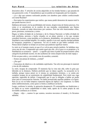 Ayn Rand

La rebelión de Atlas

doscientos años. Y artículos de cocina adquiridos en las tiendas baratas y que pasarán de
una generación a otra. Y transatlánticos que no podrán ser traspasados por los torpedos.
—¿Le t dije que estamos realizando pruebas con alambres para señales confeccionado
con metal Rearden?
—Son tantos los experimentos que realizo, que nunca podré demostrar de manera total lo
que puede hacerse con él.
Hablaron del metal y de las posibilidades del mismo, desprovistas de límites precisos. Era
como si se encontraran en la cumbre de una montaña, contemplando una llanura
ilimitada, cruzada en todas direcciones por caminos. Pero tan sólo mencionaban cifras,
pesos, presiones, resistencias y costes.
Dagny se había olvidado de su hermano y de la Alianza Nacional; se había olvidado de
todo problema, persona y hecho situados en un plano anterior, a los que siempre
consideró borrosos, como perdidos en la distancia, desdeñables, sin constituir nunca una
finalidad ni una realidad tangible. En cambio, aquello sí era real; aquella claridad poblada
de bosquejos, propósitos y esperanzas. Tal era el modo en que había confiado vivir.
Nunca deseó emplear su tiempo en acciones que pudieran significar menos.
Le miró en el instante exacto en que él se volvía para mirarla también. Se hallaban muy
cerca uno de otro. Comprendió que sentía igual que ella. «Si el goce es su propósito y la
finalidad de su existencia —pensó —y aquello que tiene el poder de proporcionarlo cobra
categoría de profundo secreto, los dos acabamos de vernos desprovistos de todo ropaje.»
Él dio un paso atrás y, con extraño tono de asombro, comentó:
—Somos una pareja de truhanes, ¿verdad?
—¿Por qué?
—Carecemos de objetivos o de cualidades espirituales. Tan sólo nos preocupa lo material
y tras de ello andamos.
Le miró, incapaz de comprender. Él mantenía fija la vista más allá, sobre la grúa que
laboraba en la distancia. Hubiera preferido que no dijese aquello. La acusación no la
turbaba, porque nunca pensó en sí misma en semejantes términos, y se sentía por
completo incapaz de un sentimiento de culpabilidad fundamental. Pero sintió una vaga
opresión, imposible de definir. Comprendió que lo que le obligaba a hablar así podía
tener para él consecuencias funestas. No había pronunciado aquellas palabras a la ligera.
Pero en su voz no hubo tampoco expresión alguna de súplica o de vergüenza. Lo había
dicho indiferentemente, como quien se limita a establecer un hecho.
Luego, conforme le miraba, la aprensión desapareció. Él contemplaba sus fundiciones y
no había en su rostro culpabilidad ni duda; nada, aparte de la calma propia de una
inviolable confianza en sí mismo.
—Dagny —dijo—, seamos lo que seamos, nosotros movemos el mundo y lo llevamos
adelante.

80

 