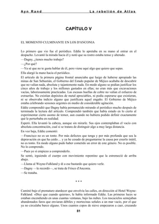Ayn Rand

La rebelión de Atlas

CAPÍTULO V
EL MOMENTO CULMINANTE EN LOS D'ANCONIA
Lo primero que vio fue el periódico. Eddie lo apretaba en su mano al entrar en el
despacho. Levantó la mirada hacia él y notó que su rostro estaba tenso y alterado.
—Dagny, ¿tienes mucho trabajo?
—¿Por qué?
—Ya sé que no te gusta hablar de él, pero viene aquí algo que quiero que sepas.
Ella alargó la mano hacia el periódico.
El artículo de la primera página frontal anunciaba que luego de haberse apropiado las
minas de San Sebastián, el Gobierno del Estado popular de Méjico acababa de descubrir
que no valían nada, absoluta y tajantemente nada. En modo alguno se podían justificar los
cinco años de trabajo y los millones gastados en ellas; no eran más que excavaciones
vacías, laboriosamente practicadas. Las escasas huellas de cobre no valían el esfuerzo de
extraerlas. No existían depósitos de metal apreciables, ni podía esperarse que existieran,
ni se observaba indicio alguno que justificara aquel engaño. El Gobierno de Méjico
estaba celebrando sesiones urgentes en medio de considerable agitación.
Eddie comprendió que Dagny había permanecido mirando el periódico mucho después de
terminada la lectura del artículo. Comprendió también que había estado en lo cierto al
experimentar cierto asomo de temor, aun cuando no hubiera podido definir exactamente
qué le perturbaba en realidad.
Esperó. Ella levantó la cabeza, aunque sin mirarle. Sus ojos contemplaban el vacío con
absoluta concentración, cual si se tratara de distinguir algo a muy larga distancia.
En voz baja, Eddie comentó:
—Francisco no es un tonto. Por más defectos que tenga y por más profunda que sea la
depravación en que ha caído… y ya he cesado de preguntarme la causa por creerlo inútil,
no es tonto. En modo alguno pudo haber cometido un error de este género. No es posible.
No lo comprendo.
—Pues yo sí empiezo a comprenderlo.
Se sentó, irguiendo el cuerpo con movimiento repentino que la estremeció de arriba
abajo.
—Llama al Wayne-Falkland y di a ese bastardo que quiero verle.
—Dagny —le recordó—, se trata de Frisco d'Anconia.
—Se trataba.
***
Caminó bajo el prematuro atardecer que envolvía las calles, en dirección al Hotel WayneFalkland. «Dice que cuando quieras», le había informado Eddie. Las primeras luces se
estaban encendiendo en unas cuantas ventanas, bajo las nubes. Los rascacielos semejaban
abandonados faros que enviaran débiles y mortecinas señales a un mar vacío, por el que
ya no circulaba barco alguno. Unos cuantos copos de nieve empezaron a caer, cruzando
81

 