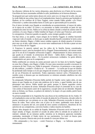 Ayn Rand

La rebelión de Atlas

las obscuras vidrieras de los vacíos almacenes, para disolverse en el barro de las aceras.
Una hilera de luces encarnadas enfilaba la calle, perdiéndose en la borrosa distancia.
Se preguntó por qué sentía tantos deseos de correr; pero no a lo largo de la calle, sino por
la verde falda de una colina, bajo el sol resplandeciente, hasta la carretera que bordeaba el
Hudson, en los confines de la finca Taggart, como cuando Eddie gritaba: «¡Es Frisco
d'Anconia!» y ambos descendían hasta el coche que se aproximaba por la carretera.
Era el único invitado cuya llegada se consideraba un acontecimiento, el mayor de todos,
en la época de su niñez. El correr a su encuentro se había convertido en parte de una
competición entre los tres. Había en la colina un álamo situado a mitad de camino entre la
carretera y la casa; Dagny y Eddie trataban de llegar a él antes que Francisco, pero jamás
lo consiguieron. Francisco ganaba en aquello, como siempre ganaba en todo.
Era hijo único, y sus padres, viejos amigos de la familia Taggart, le estaban haciendo
viajar por todo el mundo; se decía que su padre deseaba hacerle considerar la tierra como
un futuro dominio; Dagny y Eddie nunca estaban seguros de dónde pasaría el invierno;
pero una vez al año, cada verano, un severo tutor sudamericano lo llevaba a pasar un mes
o dos a la finca de los Taggart.
A Francisco le pareció natural que los niños de la familia fueran considerados
compañeros suyos; eran los herederos de la «Taggart Transcontinental», del mismo modo
que él lo era de la Compañía «d'Anconia Copper». «Representamos la única aristocracia
que queda en el mundo: la aristocracia del dinero —había dicho a Dagny cierta vez,
cuando contaba catorce años—. Es la postrer aristocracia verdadera. La gente debería
comprenderlo así; pero no lo comprende.»
Había establecido un sistema de castas personal: para él, los hijos de la familia Taggart
no eran Jim y Dagny, sino Dagny y Eddie. En muy raras ocasiones accedió a reconocer la
existencia de Jim. Cierta vez, Eddie le preguntó: «Francisco, tú perteneces a una especie
de alta nobleza, ¿verdad?» «Todavía no —le contestó—. La razón por la que mi familia
ha perdurado tanto tiempo es la de que ninguno de nosotros se ha regido jamás por la idea
de ser un d'Anconia de nacimiento. Todos esperamos merecer serlo.» Pronunciaba su
nombre como si deseara que sus interlocutores se sintieran armados caballeros tan sólo
por escucharlo.
Su antepasado Sebastián d'Anconia habla partido de España varios siglos atrás, en una
época en que España era el país más poderoso de la tierra, y aquel hombre uno de sus
personajes más altivos. Había tenido que partir, porque le fueron sugeridos ciertos
cambios en su manera de actuar. Sebastián d'Anconia arrojó el contenido de su vaso de
vino contra el funcionario autor de la sugerencia y escapó antes de ser detenido. Dejando
atrás su fortuna, sus fincas, su palacio de mármol y la mujer a la que amaba, partió hacia
un nuevo mundo.
Su primera propiedad en la Argentina fue una choza en las estribaciones de los Andes. El
sol resplandecía como un faro sobre el escudo de plata de los d'Anconia, clavado sobre la
puerta, mientras por vez primera en su vida, Sebastián d'Anconia excavaba la tierra en
busca de cobre. Pasó varios años con el pico en la mano, quebrando rocas desde el
amanecer a la puesta del sol, con ayuda de unos cuantos aventureros, desertores de los
ejércitos de sus compatriotas, convictos huidos e indios muertos de hambre.
Quince años después de su salida de España, Sebastián d'Anconia envió en busca de la
mujer amada; al llegar, encontró el escudo de plata sobre la entrada de un palacio de
mármol, rodeado de un inmenso jardín, mientras en la distancia aparecían montañas
cuarteadas, mostrando el fondo rojizo de sus yacimientos. La tomó en brazos para
atravesar la puerta. Parecía más joven de cuando lo viera por última vez.
—Mis antepasados y los tuyos —contó Francisco a Dagny —se hubieran apreciado
mutuamente.
82

 