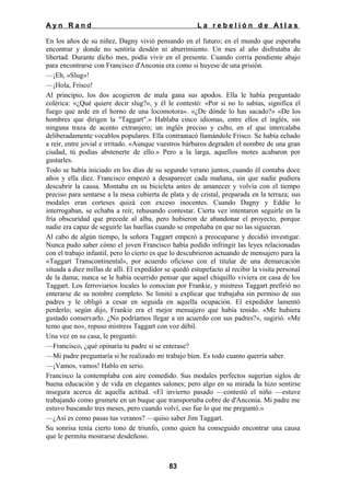 Ayn Rand

La rebelión de Atlas

En los años de su niñez, Dagny vivió pensando en el futuro; en el mundo que esperaba
encontrar y donde no sentiría desdén ni aburrimiento. Un mes al año disfrutaba de
libertad. Durante dicho mes, podía vivir en el presente. Cuando corría pendiente abajo
para encontrarse con Francisco d'Anconia era como si huyese de una prisión.
—¡Eh, «Slug»!
—¡Hola, Frisco!
Al principio, los dos acogieron de mala gana sus apodos. Ella le había preguntado
colérica: «¿Qué quiere decir slug?», y él le contestó: «Por si no lo sabías, significa el
fuego que arde en el horno de una locomotora». «¿De dónde lo has sacado?» «De los
hombres que dirigen la "Taggart".» Hablaba cinco idiomas, entre ellos el inglés, sin
ninguna traza de acento extranjero; un inglés preciso y culto, en el que intercalaba
deliberadamente vocablos populares. Ella contraatacó llamándole Frisco. Se había echado
a reír, entre jovial e irritado. «Aunque vuestros bárbaros degraden el nombre de una gran
ciudad, tú podías abstenerte de ello.» Pero a la larga, aquellos motes acabaron por
gustarles.
Todo se había iniciado en los días de su segundo verano juntos, cuando él contaba doce
años y ella diez. Francisco empezó a desaparecer cada mañana, sin que nadie pudiera
descubrir la causa. Montaba en su bicicleta antes de amanecer y volvía con el tiempo
preciso para sentarse a la mesa cubierta de plata y de cristal, preparada en la terraza; sus
modales eran corteses quizá con exceso inocentes. Cuando Dagny y Eddie lo
interrogaban, se echaba a reír, rehusando contestar. Cierta vez intentaron seguirle en la
fría obscuridad que precede al alba, pero hubieron de abandonar el proyecto, porque
nadie era capaz de seguirle las huellas cuando se empeñaba en que no las siguieran.
Al cabo de algún tiempo, la señora Taggart empezó a preocuparse y decidió investigar.
Nunca pudo saber cómo el joven Francisco había podido infringir las leyes relacionadas
con el trabajo infantil, pero lo cierto es que lo descubrieron actuando de mensajero para la
«Taggart Transcontinental», por acuerdo oficioso con el titular de una demarcación
situada a diez millas de allí. El expedidor se quedó estupefacto al recibir la visita personal
de la dama; nunca se le había ocurrido pensar que aquel chiquillo viviera en casa de los
Taggart. Los ferroviarios locales lo conocían por Frankie, y mistress Taggart prefirió no
enterarse de su nombre completo. Se limitó a explicar que trabajaba sin permiso de sus
padres y le obligó a cesar en seguida en aquella ocupación. El expedidor lamentó
perderlo; según dijo, Frankie era el mejor mensajero que había tenido. «Me hubiera
gustado conservarlo. ¿No podríamos llegar a un acuerdo con sus padres?», sugirió. «Me
temo que no», repuso mistress Taggart con voz débil.
Una vez en su casa, le preguntó:
—Francisco, ¿qué opinaría tu padre si se enterase?
—Mi padre preguntaría si he realizado mi trabajo bien. Es todo cuanto querría saber.
—¡Vamos, vamos! Hablo en serio.
Francisco la contemplaba con aire comedido. Sus modales perfectos sugerían siglos de
buena educación y de vida en elegantes salones; pero algo en su mirada la hizo sentirse
insegura acerca de aquella actitud. «El invierno pasado —contestó el niño —estuve
trabajando como grumete en un buque que transportaba cobre de d'Anconia. Mi padre me
estuvo buscando tres meses, pero cuando volví, eso fue lo que me preguntó.»
—¿Así es como pasas tus veranos? —quiso saber Jim Taggart.
Su sonrisa tenía cierto tono de triunfo, como quien ha conseguido encontrar una causa
que le permita mostrarse desdeñoso.

83

 