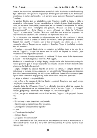 Ayn Rand

La rebelión de Atlas

chatarra, en un cercado, desmontando un automóvil viejo. Se detuvo, movió la cabeza y
dijo a Francisco: «Un joven de tu posición debería pasar el tiempo en las bibliotecas,
absorbiendo la cultura del mundo». «¿Y qué cree usted que estoy haciendo?», preguntó
Francisco.
No existían fábricas por los alrededores, pero Francisco enseñó a Dagny y Eddie a
introducirse en los trenes Taggart, trasladándose a ciudades lejanas, donde trepaban por
vallas, se metían en fundiciones y observaban por las ventanas la maquinaria, del mismo
modo que otros niños contemplan una película. «Cuando yo dirija la "Taggart
Transcontinental"…», decía Dagny a veces. «Cuando yo dirija la "d'Anconia
Copper"…», contestaba Francisco. Nunca se explicaban uno a otro sus proyectos; tan
sólo conocían sus objetivos y las causas que los impulsaban hacia ello.
De vez en cuando eran atrapados por algún mozo de tren. En tales ocasiones, el jefe de
una estación situada a cientos de millas de distancia, tenía que telefonear a mistress
Taggart para decirle: «Tenemos aquí a tres jovenzuelos que dicen ser…». «Sí —
contestaba mistress Taggart con un suspiro—. Son ellos. Tenga la bondad de enviarlos
para acá otra vez.»
—Francisco —preguntó Eddie cierta vez mientras se hallaban junto a las vías de la
estación Taggart—, tú que has estado casi en todos los lugares del mundo, ¿qué
consideras lo más importante de todo?
—Esto —contestó Francisco señalando el emblema TT frente a una de las locomotoras.
Y añadió—: Me hubiera gustado conocer a Nat Taggart.
Al observar la mirada que le dirigía Dagny, no dijo nada más. Pero minutos después,
cuando paseaban por el bosque siguiendo un estrecho sendero de tierra húmeda entre
helechos y claridad solar, explicó:
—Dagny: siempre me causará respeto un escudo de armas, y siempre adoraré los
símbolos de la nobleza, porque, ¿acaso no soy un aristócrata? Sin embargo, me importan
un comino las torres ruinosas y los unicornios a poli liados. Los escudos de nuestra época
figuran en los carteles de propaganda y en los anuncios de las revistas populares.
—¿A qué te refieres? —preguntó Eddie.
—Me refiero a las marcas de fábrica, Eddie —contestó Francisco, que aquel verano
cumplía precisamente quince años.
«Cuando dirija la "d'Anconia Copper"…» «Estudio ingeniería eléctrica, porque las
compañías productoras son los mejores clientes de la "d'Anconia Copper"…» «Estudiaré
filosofía, porque voy a necesitarla para proteger a la "d'Anconia Copper"…»
—Pero, ¿es que no piensas más que en la «d'Anconia Copper»? —le preguntó Jim una
vez.
—No.
—Yo creo que existen otras cosas en el mundo.
—Dejemos que se preocupen de ellas los demás.
—¿No te parece una actitud muy egoísta?
—Lo es.
—¿En qué consiste tu plan?
—En tener dinero.
—¿Es que no posees bastante?
—En el transcurso de su vida, cada uno de mis antepasados elevó la producción de la
«d'Anconia Copper» en un diez por ciento, aproximadamente. Yo quiero elevarla en un
cien por cien.
86

 