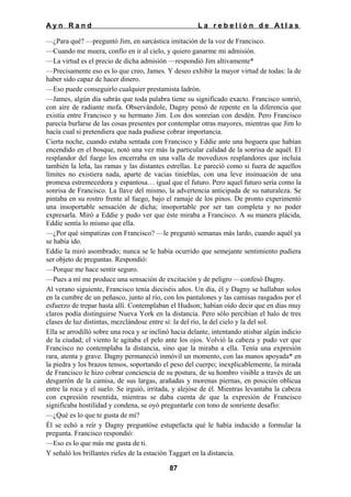 Ayn Rand

La rebelión de Atlas

—¿Para qué? —preguntó Jim, en sarcástica imitación de la voz de Francisco.
—Cuando me muera, confío en ir al cielo, y quiero ganarme mi admisión.
—La virtud es el precio de dicha admisión —respondió Jim altivamente*
—Precisamente eso es lo que creo, James. Y deseo exhibir la mayor virtud de todas: la de
haber sido capaz de hacer dinero.
—Eso puede conseguirlo cualquier prestamista ladrón.
—James, algún día sabrás que toda palabra tiene su significado exacto. Francisco sonrió,
con aire de radiante mofa. Observándole, Dagny pensó de repente en la diferencia que
existía entre Francisco y su hermano Jim. Los dos sonreían con desdén. Pero Francisco
parecía burlarse de las cosas presentes por contemplar otras mayores, mientras que Jim lo
hacía cual si pretendiera que nada pudiese cobrar importancia.
Cierta noche, cuando estaba sentada con Francisco y Eddie ante una hoguera que habían
encendido en el bosque, notó una vez más la particular calidad de la sonrisa de aquél. El
resplandor del fuego los encerraba en una valla de movedizos resplandores que incluía
también la leña, las ramas y las distantes estrellas. Le pareció como si fuera de aquellos
límites no existiera nada, aparte de vacías tinieblas, con una leve insinuación de una
promesa estremecedora y espantosa… igual que el futuro. Pero aquel futuro sería como la
sonrisa de Francisco. La llave del mismo, la advertencia anticipada de su naturaleza. Se
pintaba en su rostro frente al fuego, bajo el ramaje de los pinos. De pronto experimentó
una insoportable sensación de dicha; insoportable por ser tan completa y no poder
expresarla. Miró a Eddie y pudo ver que éste miraba a Francisco. A su manera plácida,
Eddie sentía lo mismo que ella.
—¿Por qué simpatizas con Francisco? —le preguntó semanas más lardo, cuando aquél ya
se había ido.
Eddie la miró asombrado; nunca se le había ocurrido que semejante sentimiento pudiera
ser objeto de preguntas. Respondió:
—Porque me hace sentir seguro.
—Pues a mí me produce una sensación de excitación y de peligro —confesó Dagny.
Al verano siguiente, Francisco tenía dieciséis años. Un día, él y Dagny se hallaban solos
en la cumbre de un peñasco, junto al río, con los pantalones y las camisas rasgados por el
esfuerzo de trepar hasta allí. Contemplaban el Hudson; habían oído decir que en días muy
claros podía distinguirse Nueva York en la distancia. Pero sólo percibían el halo de tres
clases de luz distintas, mezclándose entre sí: la del río, la del cielo y la del sol.
Ella se arrodilló sobre una roca y se inclinó hacia delante, intentando atisbar algún indicio
de la ciudad; el viento le agitaba el pelo ante los ojos. Volvió la cabeza y pudo ver que
Francisco no contemplaba la distancia, sino que la miraba a ella. Tenía una expresión
rara, atenta y grave. Dagny permaneció inmóvil un momento, con las manos apoyada* en
la piedra y los brazos tensos, soportando el peso del cuerpo; inexplicablemente, la mirada
de Francisco le hizo cobrar conciencia de su postura, de su hombro visible a través de un
desgarrón de la camisa, de sus largas, arañadas y morenas piernas, en posición oblicua
entre la roca y el suelo. Se irguió, irritada, y alejóse de él. Mientras levantaba la cabeza
con expresión resentida, mientras se daba cuenta de que la expresión de Francisco
significaba hostilidad y condena, se oyó preguntarle con tono de sonriente desafío:
—¿Qué es lo que te gusta de mí?
Él se echó a reír y Dagny preguntóse estupefacta qué le había inducido a formular la
pregunta. Francisco respondió:
—Eso es lo que más me gusta de ti.
Y señaló los brillantes rieles de la estación Taggart en la distancia.
87

 