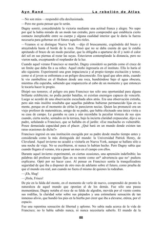 Ayn Rand

La rebelión de Atlas

—No son míos —respondió ella desilusionada.
—Pero me gusta pensar que lo serán.
Dagny sonrió, concediéndole la victoria mediante una actitud franca y alegre. No supo
por qué la había mirado de un modo tan extraño, pero comprendió que establecía cierto
contacto inexplicable entre su cuerpo y alguna cualidad interior que le daría la fuerza
necesaria para gobernar en el futuro aquellos rieles.
—Veamos si se distingue Nueva York —dijo él bruscamente, cogiéndola del brazo y
atrayéndola hasta el borde de la roca. Pensó que no se daba cuenta de que le estaba
apretando el brazo de un modo peculiar, que la obligaba a apartarse de él y notó el calor
del sol en sus piernas al rozar las suyas. Estuvieron contemplando la distancia, pero no
vieron nada, exceptuando el resplandor de la luz.
Cuando aquel verano Francisco se marchó, Dagny consideró su partida como el cruce de
un límite que daba fin a su niñez. Aquel otoño ingresaría en el instituto. Ella lo haría al
año siguiente. Experimentó una gran impaciencia y al propio tiempo excitación y temor,
como si el joven se enfrentara a un peligro desconocido. Era igual que años atrás, cuando
le vio zambullirse en el Hudson desde una roca, hundiéndose bajo el agua obscura,
mientras ella esperaba, sabiendo que reaparecería al cabo de un momento y que entonces
le tocaría hacer lo propio.
Disipó sus temores; el peligro era para Francisco tan sólo una oportunidad para alguna
brillante exhibición; no podía perder batallas, ni existían enemigos capaces de vencerle.
Luego se acordó de una observación escuchada años atrás. Era una observación extraña,
pero aún más insólito resultaba que aquellas palabras hubieran permanecido lijas en su
mente, porque en el momento de oírlas le parecieron necias. Quien las pronunció era un
viejo profesor de matemáticas, amigo de su padre, que había efectuado una única visita a
su casa de campo. Le gustaba su cara y aún recordaba la peculiar tristeza de sus ojos
cuando, cierta noche, sentados en la terraza, bajo la incierta claridad crepuscular, dijo a su
padre, señalando a Francisco, que se hallaba en el jardín: «Ese muchacho es vulnerable.
Posee demasiada capacidad para el placer. ¿Qué hará en un mundo donde existen tan
raras ocasiones de dicha?»
Francisco ingresó en una institución escogida por su padre desde mucho tiempo antes y
considerada como la más distinguida del mundo: la Universidad Patrick Henry, de
Cleveland. Aquel invierno no acudió a visitarla en Nueva York, aunque se hallara sólo a
una noche de viaje. No se escribieron, ni nunca lo habían hecho. Pero Dagny sabía que
cuando llegara el verano, iría a pasar un mes en el campo con ellos.
Durante aquel invierno experimentó, en ciertas ocasiones, una aprensión indefinible; las
palabras del profesor seguían fijas en su mente como un* advertencia que no^ pudiera
explicarse. Optó por no hacer caso. Al pensar en Francisco sentía la tranquilizadora
seguridad de que iba a disponer de otro mes de adelanto sobre el futuro, como prueba de
que el mundo era real, aun cuando no fuera el mismo de quienes la rodeaban.
—¡Eh, Slug!
—¡Hola, Frisco!
De pie en la falda del monte, en el momento de verle de nuevo, comprendió de pronto la
naturaleza de aquel mundo que oponían al de los demás. Fue sólo una pausa
momentánea; Dagny notaba el roce de su falda de algodón, movida por el viento contra
sus rodillas, la claridad solar sobre sus párpados y una estimulante sensación de tan
inmenso alivio, que hundió los pies en la hierba por creer que iba a elevarse, etérea, por el
espacio.
Fue una repentina sensación de libertad y aplomo. No sabía nada acerca de la vida de
Francisco; no lo había sabido nunca, ni nunca necesitaría saberlo. El mundo de la
88

 
