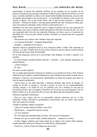 Ayn Rand

La rebelión de Atlas

oportunidad; el mundo del ambiente familiar, de las comidas, de las escuelas, de las
gentes sin propósito que parecían transportar el fardo de una culpa desconocida, no era el
suyo; no podía cambiarle ni influir en él. Jamás habían hablado del presente, sino tan sólo
de aquello que pensaban y de sus proyectos… Lo contempló en silencio, como si una voz
interior le dijera: «No lo que existe ahora, sino lo que nosotros haremos… Nada nos
detendrá… Perdona mi miedo si creo que puedo perderte por ello. Perdona mi duda; pero
esas cosas nunca te afectarán; jamás volveré a sentir temor por ti…»
También él la miró unos momentos, pero a Dagny le pareció que no con expresión de
bienvenida, sino como si hubiera estado pensando en ella todos los días del año. No tuvo
una seguridad total; fue sólo una expresión fulmínea, tan breve, que en el momento de
percibirla él se volvía ya para señalar al álamo, diciendo en el mismo tono de su repetido
juego infantil:
—Me gustaría que corrieses más. Siempre tengo que esperarte.
—¿Lo seguirás haciendo? —preguntó alegremente.
—Siempre —respondió él sin sonreír.
Mientras subían la pendiente hacia la casa, Francisco habló a Eddie. Ella caminaba en
silencio, a su lado. Notaba entre los dos cierta reticencia, que de manera extraña cobraba
la forma de una nueva clase de intimidad.
No le hizo preguntas acerca de la universidad. Días después, se limitó a inquirir si le
gustaba.
—En estos tiempos enseñan muchas tonterías —contestó—, pero algunas asignaturas me
gustan bastante.
—¿Tienes amigos?
—Sí. Dos.
No quiso ser más explícito.
Jim se estaba aproximando al final de sus estudios en un instituto de Nueva York. Parecía
imbuido de una extraña y trémula beligerancia, cual si hubiera encontrado un arma nueva.
Interpeló a Francisco sin provocación, deteniéndolo en mitad del césped, para decir en
tono de agresiva petulancia:
—Ahora tienes ya una edad adecuada, y deberías aprender algo acerca de ideales. Es
tiempo de olvidar tu egoísmo y avaricia y pensar un poco en tus responsabilidades
sociales, porque, a mi modo de ver, los millones que vas a heredar no son para tu
provecho personal, sino un legado en beneficio de las clases poco privilegiadas y de los
pobres. Quien no se dé cuenta de ello es el upo más depravado que imaginarse pueda.
Francisco respondió cortésmente:
—Pues yo creo, James, que no es aconsejable expresar opiniones que no se han
solicitado. Podrías ahorrarte la perturbadora consecuencia que su exacto valor puede
tener para quien las escuche.
Cuando se alejaban, Dagny le preguntó:
—¿Hay en el mundo muchos hombres como Jira?
—Muchísimos —respondió Francisco riendo.
—¿Y no te importa?
—No. No tengo que entendérmelas con ellos. ¿Por qué me lo preguntas?
—Porque creo que, en cierto modo, resultan peligrosos… aunque no sé cómo…
—¡Cielos, Dagny! ¿Quieres que tenga miedo de un objeto como James? Días después,
cuando paseaban solos por el bosque a la orilla del río, ella preguntó:
—Francisco, ¿cuál es el tipo más depravado que existe?
89

 
