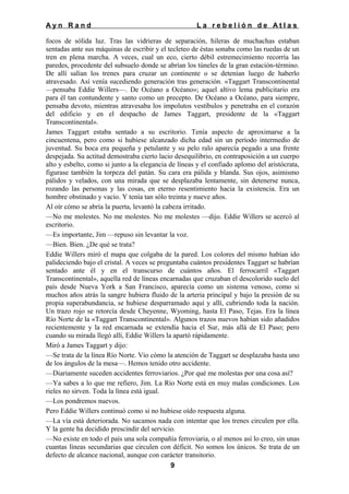 Ayn Rand

La rebelión de Atlas

focos de sólida luz. Tras las vidrieras de separación, hileras de muchachas estaban
sentadas ante sus máquinas de escribir y el tecleteo de éstas sonaba como las ruedas de un
tren en plena marcha. A veces, cual un eco, cierto débil estremecimiento recorría las
paredes, procedente del subsuelo donde se abrían los túneles de la gran estación-término.
De allí salían los trenes para cruzar un continente o se detenían luego de haberlo
atravesado. Así venía sucediendo generación tras generación. «Taggart Transcontinental
—pensaba Eddie Willers—. De Océano a Océano»; aquel altivo lema publicitario era
para él tan contundente y santo como un precepto. De Océano a Océano, para siempre,
pensaba devoto, mientras atravesaba los impolutos vestíbulos y penetraba en el corazón
del edificio y en el despacho de James Taggart, presidente de la «Taggart
Transcontinental».
James Taggart estaba sentado a su escritorio. Tenía aspecto de aproximarse a la
cincuentena, pero como si hubiese alcanzado dicha edad sin un período intermedio de
juventud. Su boca era pequeña y petulante y su pelo ralo aparecía pegado a una frente
despejada. Su actitud demostraba cierto lacio desequilibrio, en contraposición a un cuerpo
alto y esbelto, como si junto a la elegancia de líneas y el confiado aplomo del aristócrata,
figurase también la torpeza del patán. Su cara era pálida y blanda. Sus ojos, asimismo
pálidos y velados, con una mirada que se desplazaba lentamente, sin detenerse nunca,
rozando las personas y las cosas, en eterno resentimiento hacia la existencia. Era un
hombre obstinado y vacío. Y tenía tan sólo treinta y nueve años.
Al oír cómo se abría la puerta, levantó la cabeza irritado.
—No me molestes. No me molestes. No me molestes —dijo. Eddie Willers se acercó al
escritorio.
—Es importante, Jim —repuso sin levantar la voz.
—Bien. Bien. ¿De qué se trata?
Eddie Willers miró el mapa que colgaba de la pared. Los colores del mismo habían ido
palideciendo bajo el cristal. A veces se preguntaba cuántos presidentes Taggart se habrían
sentado ante él y en el transcurso de cuántos años. El ferrocarril «Taggart
Transcontinental», aquella red de líneas encarnadas que cruzaban el descolorido suelo del
país desde Nueva York a San Francisco, aparecía como un sistema venoso, como si
muchos años atrás la sangre hubiera fluido de la arteria principal y bajo la presión de su
propia superabundancia, se hubiese desparramado aquí y allí, cubriendo toda la nación.
Un trazo rojo se retorcía desde Cheyenne, Wyoming, hasta El Paso, Tejas. Era la línea
Río Norte de la «Taggart Transcontinental». Algunos trazos nuevos habían sido añadidos
recientemente y la red encarnada se extendía hacia el Sur, más allá de El Paso; pero
cuando su mirada llegó allí, Eddie Willers la apartó rápidamente.
Miró a James Taggart y dijo:
—Se trata de la línea Río Norte. Vio cómo la atención de Taggart se desplazaba hasta uno
de los ángulos de la mesa—. Hemos tenido otro accidente.
—Diariamente suceden accidentes ferroviarios. ¿Por qué me molestas por una cosa así?
—Ya sabes a lo que me refiero, Jim. La Río Norte está en muy malas condiciones. Los
rieles no sirven. Toda la línea está igual.
—Los pondremos nuevos.
Pero Eddie Willers continuó como si no hubiese oído respuesta alguna.
—La vía está deteriorada. No sacamos nada con intentar que los trenes circulen por ella.
Y la gente ha decidido prescindir del servicio.
—No existe en todo el país una sola compañía ferroviaria, o al menos así lo creo, sin unas
cuantas líneas secundarias que circulen con déficit. No somos los únicos. Se trata de un
defecto de alcance nacional, aunque con carácter transitorio.
9

 