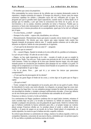Ayn Rand

La rebelión de Atlas

—El hombre que carece de propósitos.
Ella contemplaba los rectos troncos de los árboles que se erguían destacando contra la
repentina y amplia extensión de espacio. El bosque era obscuro y fresco, pero las ramas
exteriores captaban los cálidos y plateados rayos del sol, reflejados por el agua. Se
preguntó por qué le gustaba tanto aquel espectáculo, cuando nunca se había fijado en el
paisaje que la rodeaba, y por qué tenía la consciencia tan firme de su goce, de sus
movimientos y de su cuerpo, mientras caminaba sin mirar a Francisco. Notaba que su
presencia se hacía más intensamente real cuando apartaba los ojos de él, casi como si la
consciencia de sí misma procediera de su acompañante, igual que la luz del sol reflejada
por el agua.
—Te crees buena, ¿verdad? —preguntó.
—Siempre lo he creído —repuso ella, desafiadora, sin volverse.
—Demuéstramelo. Demuéstrame hasta qué punto te puedes elevar dentro de la «Taggart
Transcontinental». Por diestra que seas, espero que sepas manejar todo cuanto has
logrado tratando de prosperar todavía más. Y cuando quedes exhausta con tu afán para
alcanzar un objetivo, habrás de estar pensando en el siguiente.
—¿Y por qué he de demostrar todo eso ante ti? —preguntó.
—¿Quieres que te conteste?
—No —susurró Dagny, fijando la mirada en la otra orilla del río, perdida en la distancia.
Le oyó reír por lo bajo. Al cabo de un rato le dijo:
—Dagny, no hay nada importante en la vida… excepto el modo en que se cumple la
propia tarea. Nada. Tan sólo eso. Todo cuanto seas procede de ahí. Es la vieja medida del
valor humano. Todos los códigos de la ética que intenten hacerte tragar, son sólo papel
moneda puesto en circulación por timadores para despojar de sus virtudes a la gente. El
código de la competencia es el único sistema moral basado en un patrón oro. Cuando seas
mayor comprenderás lo que te digo.
—Ya lo sé ahora. Pero… ¿por qué tú y yo somos los únicos que parecemos
comprenderlo?
—¿Y por qué has de preocuparte de los demás?
—Porque me gusta llegar al fondo de las cosas, y existe algo en la gente que no llego a
captar.
—¿De qué se trata?
—Verás: siempre he sido impopular en la escuela, pero ello no me quitó el sueño. Ahora
he descubierto la razón, una razón absurda. Les disgusto, no porque haga las cosas mal,
sino porque las hago bien. Les soy antipática porque siempre he tenido las mejores notas,
sin necesidad de estudiar, y siempre conseguí calificaciones elevadas. ¿Crees que debería
ser de otra forma para convertirme en la muchacha más estimable de mi escuela?
Francisco se detuvo, la miró y le dio un bofetón.
Los sentimientos de Dagny quedaron condensa dos en aquel único instante, mientras el
suelo oscilaba bajo sus pies y la invadía un luminoso es; fallido de emoción. Hubiera
matado a cualquier otra persona, caso de golpearla de aquel modo. Sintió la violenta furia
que le hubiera conferido la fuerza suficiente para ello, y al propio tiempo un violento
placer porque Francisco obraba así. Le produjo placer el sordo y cálido dolor de su
mejilla, y el gusto de sangre en un recodo de su boca. Sintió placer al comprender, de
modo repentino, los motivos que le habían movido a aquella violencia.
Se esforzó para dominar su sentimiento de vértigo, mantuvo la cabeza erguida y miró a su
compañero fijamente, consciente de una nueva fuerza, sintiéndose por vez primera igual a
él. En sus labios se pintaba una burlona sonrisa de triunfo.
90

 