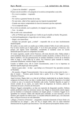 Ayn Rand

La rebelión de Atlas

—¿Tanto te he ofendido? —preguntó.
Él puso cara de asombro; ni la pregunta ni la sonrisa correspondían a una niña.
—Sí, si eso te complace —respondió.
—Así es.
—No vuelvas a gastarme bromas de ese tipo.
—No seas tonto. ¿Qué te hizo suponer que me importa la popularidad?
—Cuando seas mayor comprenderás la clase de insensatez que has expresado.
—Ya lo comprendo ahora.
Él se volvió en redondo, sacó su pañuelo y lo empapó en agua del río.
—Ven —le ordenó.
Ella se echó a reír, retrocediendo.
—¡Oh, no! Prefiero que esto quede así. Confío en que la mejilla se hinche. Me gustará.
La miró prolongadamente y luego dijo con voz lenta y sobria:
—Dagny, eres maravillosa.
—Siempre has pensado igual, ¿verdad? —respondió ella en un tono insolentemente
despreocupado.
De vuelta a su casa contó a su madre que se había cortado el labio al caer sobre una roca.
Fue la única mentira que le dijera jamás. Y no lo hizo para proteger a Francisco, sino
porque, por alguna razón indefinible, consideraba el incidente como un secreto
demasiado precioso para ser compartido con nadie.
Al verano siguiente, cuando volvió Francisco, ella tenía dieciséis años. Había echado a
correr pendiente abajo para salir a su encuentro cuando, de pronto, se detuvo. Él la vio, se
detuvo también y los dos permanecieron un instante mirándose a través de la distancia
sobre la larga y verde falda de la colina. Fue Francisco quien reanudó la marcha,
avanzando lentamente, mientras Dagny lo esperaba.
Cuando se hallaba cerca, ella le sonrió inocentemente, como ti no te importase en
absoluto aquella pugna que nunca ganaba.
—Quizá te guste saber —le dijo— que trabajo en el ferrocarril. Soy operadora nocturna
en Rockdale.
—De acuerdo, «Taggart Transcontinental». Esto es una auténtica carrera entre los dos —
dijo él riendo—. Veremos quién honrará más a quién. Si tú a Nat Taggart o yo a
Sebastián d'Anconia.
Aquel invierno, Dagny dotó a su vida de la brillante simplicidad de un diseño frenético
compuesto de líneas rectas: sus idas y venidas desde la escuela de ingenieros a la ciudad
y desde su casa a la estación de Rockdale cada noche. También figuraba en aquél el
círculo cerrado de su cuarto, un cuarto lleno de diagramas de motores, planos de
estructuras de acero y horarios de ferrocarril.
Mistress Taggart contemplaba a su hija con expresión de disgustado asombro. Hubiera
podido perdonarle todas las omisiones menos una: Dagny no demostraba interés alguno
por los hombres ni inclinación romántica de ningún género. A mistress Taggart no le
agradaban los extremos. Había sido educada para contender, en caso necesario, con los
mismos; pero aquello era todavía peor. Le causaba turbación admitir que, a los diecisiete
años, su hija no tuviera ni un solo admirador.
«¿Dagny y Francisco d'Anconia? —preguntaba sonriendo tristemente al hacer frente a la
curiosidad de sus amigas—. ¡Oh, no! No es ningún idilio, sino un cartel industrial
internacional de un género que desconozco. Tan sólo parecen preocuparles dichas cosas.»
91

 