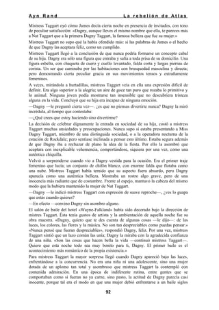 Ayn Rand

La rebelión de Atlas

Mistress Taggart oyó cómo James decía cierta noche en presencia de invitados, con tono
de peculiar satisfacción: «Dagny, aunque lleves el mismo nombre que ella, te pareces más
a Nat Taggart que a la primera Dagny Taggart, la famosa belleza que fue su mujer.»
Mistress Taggart no supo qué la había ofendido más: si las palabras de James o el hecho
de que Dagny las aceptara feliz, como un cumplido.
Mistress Taggart llegó a la conclusión de que nunca podría formarse un concepto cabal
de su hija. Dagny era sólo una figura que entraba y salía a toda prisa de su domicilio. Una
figura esbelta, con chaqueta de cuero y cuello levantado, falda corta y largas piernas de
corista. Un ser que caminaba por las habitaciones con brusquedad masculina y directa;
pero demostrando cierta peculiar gracia en sus movimientos tensos y extrañamente
femeninos.
A veces, mirándola a hurtadillas, mistress Taggart veía en ella una expresión difícil de
definir. Era algo superior a la alegría; un aire de goce tan puro que rozaba lo primitivo y
lo animal. Ninguna joven podía mostrarse tan insensible que no descubriera tristeza
alguna en la vida. Concluyó que su hija era incapaz de ninguna emoción.
—Dagny —le preguntó cierta vez—. ¿es que no piensas divertirte nunca? Dagny la miró
incrédula, al tiempo que contestaba:
—¿Qué crees que estoy haciendo sino divertirme?
La decisión de celebrar dignamente la entrada en sociedad de su hija, costó a mistress
Taggart muchas ansiedades y preocupaciones. Nunca supo si estaba presentando a Miss
Dagny Taggart, miembro de una distinguida sociedad, o a la operadora nocturna de la
estación de Rockdale; pero sentíase inclinada a pensar esto último. Estaba segura además
de que Dagny iba a rechazar de plano la idea de la fiesta. Por ello la asombró que
aceptara con inexplicable vehemencia, comportándose, siquiera por una vez, como una
auténtica chiquilla.
Volvió a sorprenderse cuando vio a Dagny vestida para la ocasión. Era el primer traje
femenino que lucía; un conjunto de chifón blanco, con enorme falda que flotaba como
una nube. Mistress Taggart había temido que su aspecto fuera absurdo, pero Dagny
aparecía como una auténtica belleza. Mostraba un rostro algo grave, pero de una
inocencia más radiante que de costumbre. Frente al espejo, mantuvo la cabeza del mismo
modo que la hubiera mantenido la mujer de Nat Taggart.
—Dagny —le indicó mistress Taggart con expresión de suave reproche—, ¿ves lo guapa
que estás cuando quieres?
—En efecto —convino Dagny sin asombro alguno.
El salón de baile del hotel «Wayne-Falkland» había sido decorado bajo la dirección de
mistres Taggart. Ésta tenía gustos de artista y la ambientación de aquella noche fue su
obra maestra. «Dagny, quiero que te des cuenta de algunas cosas —le dijo—: de las
luces, los colores, las flores y la música. No son tan despreciables como puedas pensar.»
«Nunca pensé que fueran despreciables», respondió Dagny, feliz. Por una vez, mistress
Taggart sintió que un lazo común las unía; Dagny la miraba con la agradecida confianza
de una niña. «Son las cosas que hacen bella la vida —continuó mistress Taggart—.
Quiero que esta noche todo sea muy bonito para ti, Dagny. El primer baile es el
acontecimiento más romántico de la propia existencia.»
Para mistress Taggart la mayor sorpresa llegó cuando Dagny apareció bajo las luces,
enfrentándose a la concurrencia. No era una niña ni una adolescente, sino una mujer
dotada de un aplomo tan total y asombroso que mistress Taggart la contempló con
contenida admiración. En una época de indiferente rutina, entre gentes que se
comportaban como si fueran no ya carne, sino pasto, la actitud de Dagny parecía casi
inocente, porque tal era el modo en que una mujer debió enfrentarse a un baile siglos
92

 