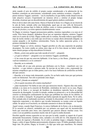 Ayn Rand

La rebelión de Atlas

atrás cuando el acto de exhibir el propio cuerpo semidesnudo a la admiración de los
hombres constituía un atrevimiento, considerado como auténtica aventura. «Aquélla —
pensó mistress Taggart, sonriente —era la muchacha a la que había creído desprovista de
todo atractivo sexual.» Experimentó un inmenso alivio y sintióse al propio tiempo
divertida, al pensar que un descubrimiento de aquel género pudiera confortarla.
Pero el alivio duró sólo unas horas. Hacia el final de la fiesta vio a Dagny en un rincón de
la sala de baile, sentada sobre una balaustrada, igual que en una valla de ferrocarril,
moviendo las piernas bajo la falda de chiffon, como si vistiera pantalones. Hablaba con
un par de jóvenes y su rostro aparecía desdeñosamente vacuo.
Ni Dagny ni mistress Taggart pronunciaron palabra, mientras regresaban a su casa en el
coche. Pero horas después, dejándose llevar por un repentino impulso, mistress Taggart
entró en el cuarto de su hija. Dagny estaba ante la ventana, llevando todavía aquel blanco
traje de noche similar a una nube que envolviera su cuerpo ahora demasiado delgado; un
cuerpo pequeño y de hombros estremecidos. Fuera, las nubes aparecían grises, a la
primera claridad de la mañana.
Cuando* Dagny se volvió, mistress Taggart percibió en ella una expresión de perplejo
desamparo. Su rostro estaba en calma, pero algo en él le hizo desear no haber sentido
tanto interés porque su hija descubriera la tristeza.
—Mamá, ¿creen esas gentes que todo sucede al revés? —preguntó.
—¿A qué te refieres? —preguntó a su vez mistress Taggart, asombrada.
—A las cosas de que me estuviste hablando. A las luces y a las flores. ¿Esperan que los
vuelvan románticos o es lo contrario?
—Querida, no te entiendo.
—No había allí ni una sola persona que disfrutara con la fiesta —manifestó con voz
incolora —o que sintiera o pensara nada. Se movían de un lado a otro, expresando las
mismas estupideces que en todas partes, cual si las luces hubieran de conferirles un brillo
del que carecen.
—Querida, te lo tomas todo demasiado a pecho. En un baile nadie tiene por qué portarse
como un intelectual. Tan sólo se pretende estar alegre.
—¿Cómo? ¿Siendo un estúpido?
—¿No te gustó encontrar allí a tantos muchachos?
—¿Qué muchachos? No había ni uno solo que mereciera interés. Algunos días más tarde,
sentada a su mesa en la estación de Rockdale, sintiéndose de nuevo en su casa, Dagny
pensó en la fiesta y se encogió de hombros en desdeñoso reproche hacia su propia
sensación de desengaño. Levantó la mirada: estaban en primavera y en la obscuridad del
exterior se distinguían confusamente las hojas que poblaban las ramas de los árboles; el
aire era cálido y tranquilo. Se preguntó qué había esperado de aquella fiesta. No lo sabía.
Pero sentada ante el maltratado escritorio, mirando la obscuridad, volvió a sentir una rara
impresión expectante y sin objetivo que invadía lentamente su cuerpo como un líquido
cálido. Se apoyó en el escritorio, no sintiendo cansancio ni deseo de trabajar.
Aquel verano, cuando llegó Francisco, le estuvo hablando de la fiesta y de su decepción.
Él la escuchó en silencio, mirándola por vez primera con aquel aire de inconmovible
burla que reservaba para otros; una expresión que parecía abarcar muchas cosas. Era
como si en sus palabras escuchara mucho más de lo que le estaba diciendo.
Percibió aquella misma expresión en sus ojos por la tarde, cuando se separó de él quizá
demasiado bruscamente. Estaban solos, sentados a la orilla del río. Ella disponía de una
hora, antes de regresar a Rockdale. En el cielo se pintaban largas y delgadas franjas de
fuego y sobre el agua flotaban perezosamente chispazos rojos. Él había guardado silencio
largo rato. De pronto, Dagny se levantó y le dijo que tenía que marcharse. No intentó
93

 