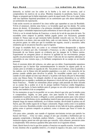 Ayn Rand

La rebelión de Atlas

detenerla; se reclinó con los codos en la hierba y la miró sin moverse, cual si
comprendiera los motivos de su prisa. Mientras trasponía la pendiente, hacia la casa,
Dagny se preguntó qué la había impulsado a partir de aquel modo. Pero no lo supo. Había
sido una repentina inquietud procedente cíe un sentimiento que sólo ahora identificaba:
un sentimiento de expectación.
Cada noche recorría en automóvil las cinco millas que separaban su casa de Rockdale.
Volvía al amanecer, dormía unas horas y se levantaba igual que los demás. No sentía
deseos de dormir. Al desnudarse a las primeras claridades del alba, experimentaba una
tensa, alegre e infundada impaciencia para enfrentarse al nuevo día que se iniciaba.
Volvió a ver la mirada burlona de Francisco, a través de la red de una pista de tenis. No
recordaba cómo empezó la partida; habían jugado juntos con frecuencia, ganando
siempre él. Nunca supo en qué momento había decidido vencerle esta vez. No era sólo
una decisión o un deseo, sino una sorda furia, cada vez más intensa. No sabía por qué le
era preciso ganar; no sabía por qué le resultaba tan urgente, crucial y necesario; sabía
solamente que le era preciso hacerlo y que lo lograría.
El juego le resultaba fácil; era como si su voluntad hubiera desaparecido y alguien
efectuara el esfuerzo por ella. Contempló a Francisco; su alta y rápida figura, con el
bronceado de sus brazos puesto en evidencia por las mangas de la blanca camisa.
Experimentó un arrogante placer al observar la agilidad de sus movimientos, porque
aquello era precisamente lo que tenía que vencer. Cada uno de sus expertos ademanes se
convertiría en una victoria suya, y la brillante competencia de su cuerpo en un triunfo
personal.
Notó el creciente dolor del esfuerzo, sin saber que era dolor. Experimentaba repentinos
aguijonazos que le hacían fijar momentáneamente la atención en alguna parte de su
cuerpo; pero se olvidaba en seguida de ello. Tan pronto era el sobaco, como la paletilla o
las caderas, con la blanca tela del pantalón pegándose a su piel, o los músculos de las
piernas cuando saltaba para devolver la pelota. No recordaba cuándo cayó al suelo;
cuando el cielo adoptó un tono rojo obscuro y la pelota voló hacia ella por la obscuridad,
como una blanca llama. Un delgado alambre al rojo parecía distenderse en su tobillo
subiéndole por su espalda y acabando por dispararse a través del aire, para llevar la pelota
hacia Francisco… Notaba un estimulante placer porque cada punzada de dolor iniciada
en su cuerpo iba a acabar en el de él; porque también Francisco estaba fatigándose;
porque lo que hacía, lo hacía también para él; porque no era sólo el propio dolor el que
sentía, sino también el de su compañero.
En los momentos en que le era posible ver su cara, observó que reía; que la miraba como
si comprendiera. Jugaba, no para ganar, sino para hacerle la victoria más difícil,
mandándole la pelota de modo a obligarla a correr, perdiendo puntos para verla retorcer
el cuerpo en un dificilísimo revés; quedándose inmóvil para que creyera que iba a fallar y
disparar luego de manera indiferente, en el último instante, devolviendo la pelota con tal
fuerza, que ella estaba segura de no llegar a alcanzarla. Dagny sentía como si no pudiera
volver a moverse. Resultaba extraño verse de pronto al otro lado de la pista, golpeando la
pelota como si quisiera romperla en pedazos; como si deseara que fuese el rostro de
Francisco.
«Un poco más», pensaba, aun cuando el siguiente movimiento tuviera que partirle los
huesos del brazo… «Una vez más», aunque el aire que circulaba a borbotones por su
garganta comprimida e hinchada, pudiera faltarle… Luego no sintió nada; ni dolor ni
sensación alguna; pensó tan sólo que tenía que vencerle, verle exhausto, presenciar cómo
se desplomaba. Sólo entonces quedaría libre para morir en el siguiente minuto.
Ganó. Quizá fuera la risa lo que hizo perder a Francisco en aquella ocasión. Avanzó hacia
la red, mientras ella se quedaba inmóvil, y le arrojó la raqueta a los pies, cual si supiera
94

 