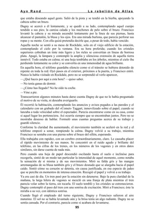 Ayn Rand

La rebelión de Atlas

que estaba deseando aquel gesto. Salió de la pista y se tendió en la hierba, apoyando la
cabeza sobre un brazo.
Dagny se acercó a él lentamente, y se quedó a su lado, contemplando aquel cuerpo
tendido a sus pies; la camisa calada y los mechones de pelo sobre el brazo. Francisco
levantó la cabeza y su mirada ascendió lentamente por la línea de sus piernas, hasta
alcanzar el pantalón, la blusa y los ojos. Era una mirada burlona, que parecía perforar sus
ropas y su mente. Con ella quizá pretendía decirle que, a pesar de todo, había vencido.
Aquella noche se sentó a su mesa de Rockdale, sola en el viejo edificio de la estación,
contemplando el cielo por la ventana. Era su hora preferida; cuando los cristales
superiores cobraban un tinte más ligero y los rieles se convertían en líneas de borrosa
plata. Apagó, la lámpara y contempló la amplia y silenciosa extensión de aquella tierra
inmóvil. Todo estaba en calma; ni una hoja temblaba en los árboles, mientras el cielo iba
perdiendo lentamente su color y se convertía en una inmensidad de agua brillante.
En aquella hora, el teléfono guardaba silencio como si el tránsito se hubiera detenido de
repente en toda la red. Oyó pasos en el exterior, próximos a la puerta, y Francisco entró.
Nunca la había visitado en Rockdale, pero no se sorprendió al verlo aparecer,
—¿Qué haces por aquí a esta hora? —quiso saber.
—No tenía ganas de dormir.
—¿Cómo has llegado? No he oído tu coche.
—Vine a pie.
Transcurrieron algunos minutos hasta darse cuenta Dagny de que no le había preguntado
el motivo de su visita, ni deseaba averiguarlo.
Él recorrió la habitación, contemplando los anuncios y avisos pegados a las paredes y el
calendario con un grabado del «Comet» Taggart, inmovilizado sobre el papel, cuando se
lanzaba a toda velocidad sobre el espectador. Parecía encontrarse como en su casa, como
si aquel lugar les perteneciera. Así ocurría siempre que se encontraban juntos. Pero no se
mostraba deseoso de hablar. Formuló unas cuantas preguntas acerca de su trabajo y
guardó silencio.
Conforme la claridad iba aumentando, el movimiento también se aceleró en la red y el
teléfono empezó a sonar, rompiendo la calma. Dagny volvió a su trabajo, mientras
Francisco se sentaba con una pierna sobre el brazo del sillón, esperando.
Ella trabajaba con rapidez, con un cerebro extraordinariamente, claro. Le causaba placer
el rápido movimiento de sus manos. Se concentró en el ruido agudo y brillante del
teléfono, en las cifras de los trenes, en los números de los vagones y en otros datos
similares, sin darse cuenta de nada más.
Pero cuando una hoja de papel descendió oscilando hasta el suelo e inclinóse para
recogerla, sintió de un modo tan particular la intensidad de aquel momento, como notaba
la sensación de sí misma y de sus movimientos. Miró su falda gris y las mangas
arremangadas de su blusa también gris y el brazo desnudo que se alargaba hacia el papel
caído. Sintió cómo su corazón se detenía, sin causa justificada, en esa especie de jadeo
que se percibe en momentos de intensa emoción. Recogió el papel y volvió a su trabajo.
Ya era casi de día. Un tren pasó por la estación sin detenerse. Bajo la pura claridad de la
mañana, la larga hilera de vagones se mezcló en una franja de plata mientras el tren
parecía volar sobre la tierra, sin tocarla. El suelo tembló y los cristales se estremecieron.
Dagny contempló el paso del tren con una sonrisa de excitación. Miró a Francisco; éste la
miraba a su vez, con idéntica sonrisa.
Cuando llegó el empleado del turno siguiente, Dagny y Francisco salieron al aire
matutino. El sol no se había levantado aún y la brisa tenía un algo radiante. Dagny no se
sentía cansada. Por el contrario, parecía como si acabara de levantarse.
95

 