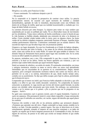 Ayn Rand

La rebelión de Atlas

Dirigióse a su coche, pero Francisco le dijo:
—Vamos caminando. Ya vendremos después a por él.
—De acuerdo.
No la sorprendió ni le importó la perspectiva de caminar cinco millas. Le parecía
perfectamente natural; de acuerdo con aquel momento de realidad y claridad
deslumbradora, apartado de todo lo inmediato, desconectado como una brillante isla
dentro de un bloque de niebla, igual que esa realidad incuestionable y exaltada que vive
luego de haber bebido en exceso,
La carretera discurría por entre bosques. La dejaron para tomar un viejo sendero que
serpenteaba por un país no poblado por nadie. No se observaban trazas de movimiento
por los alrededores. Viejas raíces cubiertas de hierba contribuían a crear la ilusión de que
la vida humana se hallaba alejada, añadiendo una extensión de años a la distancia en
millas. Cierta claridad velada notaba sobre la tierra, pero en algunos claros, las hojas
verdes de los árboles colgaban compactas, pareciendo iluminar el bosque. Aquellas hojas
estaban perfectamente inmóviles. Continuaron caminando por un mundo inmóvil. Ella
recordó de improviso que llevaban largo rato sin pronunciar palabra.
Llegaron a un lugar despejado. Era una leve hondonada en el fondo de laderas abruptas.
Un arroyo discurría por entre la hierba, y las ramas de los árboles descendían hasta el
suelo, como una cortina de un verde fluido. El rumor del agua turbaba el silencio. Una
distante franja de firmamento hacía parecer aquel lugar más recóndito aún. En la cresta
rocosa un árbol captaba los primeros rayos del sol.
Se pararon, mirándose uno a otro. Ella comprendió lo que iba a ocurrir. Francisco la
estrechó y la besó en los labios. Sentía sus brazos apretarla con violencia, y por vez
primera supo cuánto había deseado que aquel momento llegara.
Sintió un instante de rebelión y un atisbo de miedo. Él continuaba reteniéndola, con tensa
y enérgica insistencia, mientras su mano se movía sobre sus senos cual aprendiendo
intimidades que no necesitaban de su permiso ni su consentimiento. Dagny intentó
separarse, pero consiguió únicamente reclinarse todavía más contra sus brazos; ello le
permitió ver su cara y su sonrisa, demostrativa de que, desde mucho tiempo antes,
contaba con su asentimiento. Se dijo que debía escapar, pero bajó la cabeza, permitiendo
que la besara de nuevo.
Comprendió que el temor era inútil; que Francisco había adoptado su decisión y que sólo
dejaba a su albur lo que más estaba deseando: someterse. No comprendía de manera
consciente su propósito; la vaga noción que tuviera del mismo quedó borrada; no podía
pensar con claridad; sabía únicamente que tenía miedo. Sin embargo, sus sentimientos
venían a ser lo mismo que si le gritara: «¡No es preciso que me lo preguntes ni me
niegues… hazlo!»
Se agitó unos momentos cual si quisiera resistir, pero él seguía besándola. Cayeron al
suelo sin separarse. Ella permaneció inmóvil, como objeto impasible y luego estremecido
de un acto que él realizaba con sencillez, sin vacilar, seguro del derecho que aquel placer
les confería.
Francisco dio nombre a todo ello en las primeras palabras que pronunció después:
«Teníamos que aprender uno del otro». Dagny contempló su largo cuerpo, tendido en la
hierba a su lado. Llevaba pantalón y camisa negros. Sus ojos se detuvieron en el cinto,
estrechamente apretado, notando el impacto de una emoción semejante a su jadeo de
orgullo; un orgullo que la hacía imaginar posesora de él. Contemplaba el cielo, sin deseo
alguno de moverse, de pensar ni de saber que existía un tiempo distinto al que estaba
viviendo.

96

 