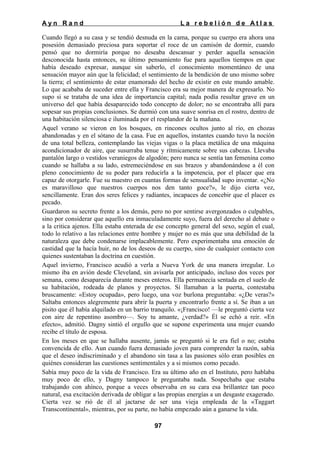 Ayn Rand

La rebelión de Atlas

Cuando llegó a su casa y se tendió desnuda en la cama, porque su cuerpo era ahora una
posesión demasiado preciosa para soportar el roce de un camisón de dormir, cuando
pensó que no dormiría porque no deseaba descansar y perder aquella sensación
desconocida hasta entonces, su último pensamiento fue para aquellos tiempos en que
había deseado expresar, aunque sin saberlo, el conocimiento momentáneo de una
sensación mayor aún que la felicidad; el sentimiento de la bendición de uno mismo sobre
la tierra; el sentimiento de estar enamorado del hecho de existir en este mundo amable.
Lo que acababa de suceder entre ella y Francisco era su mejor manera de expresarlo. No
supo si se trataba de una idea de importancia capital; nada podía resultar grave en un
universo del que había desaparecido todo concepto de dolor; no se encontraba allí para
sopesar sus propias conclusiones. Se durmió con una suave sonrisa en el rostro, dentro de
una habitación silenciosa e iluminada por el resplandor de la mañana.
Aquel verano se vieron en los bosques, en rincones ocultos junto al río, en chozas
abandonadas y en el sótano de la casa. Fue en aquellos, instantes cuando tuvo la noción
de una total belleza, contemplando las viejas vigas o la placa metálica de una máquina
acondicionador de aire, que susurraba tenue y rítmicamente sobre sus cabezas. Llevaba
pantalón largo o vestidos veraniegos de algodón; pero nunca se sentía tan femenina como
cuando se hallaba a su lado, estremeciéndose en sus brazos y abandonándose a él con
pleno conocimiento de su poder para reducirla a la impotencia, por el placer que era
capaz de otorgarle. Fue su maestro en cuantas formas de sensualidad supo inventar. «¿No
es maravilloso que nuestros cuerpos nos den tanto goce?», le dijo cierta vez,
sencillamente. Eran dos seres felices y radiantes, incapaces de concebir que el placer es
pecado.
Guardaron su secreto frente a los demás, pero no por sentirse avergonzados o culpables,
sino por considerar que aquello era inmaculadamente suyo, fuera del derecho al debate o
a la critica ajenos. Ella estaba enterada de ese concepto general del sexo, según el cual,
todo lo relativo a las relaciones entre hombre y mujer no es más que una debilidad de la
naturaleza que debe condenarse implacablemente. Pero experimentaba una emoción de
castidad que la hacía huir, no de los deseos de su cuerpo, sino de cualquier contacto con
quienes sustentaban la doctrina en cuestión.
Aquel invierno, Francisco acudió a verla a Nueva York de una manera irregular. Lo
mismo iba en avión desde Cleveland, sin avisarla por anticipado, incluso dos veces por
semana, como desaparecía durante meses enteros. Ella permanecía sentada en el suelo de
su habitación, rodeada de planos y proyectos. Si llamaban a la puerta, contestaba
bruscamente: «Estoy ocupada», pero luego, una voz burlona preguntaba: «¿De veras?»
Saltaba entonces alegremente para abrir la puerta y encontrarlo frente a sí. Se iban a un
pisito que él había alquilado en un barrio tranquilo. «¡Francisco! —le preguntó cierta vez
con aire de repentino asombro—. Soy tu amante, ¿verdad?» Él se echó a reír. «En
efecto», admitió. Dagny sintió el orgullo que se supone experimenta una mujer cuando
recibe el título de esposa.
En los meses en que se hallaba ausente, jamás se preguntó si le era fiel o no; estaba
convencida de ello. Aun cuando fuera demasiado joven para comprender la razón, sabía
que el deseo indiscriminado y el abandono sin tasa a las pasiones sólo eran posibles en
quiénes consideran las cuestiones sentimentales y a si mismos como pecado.
Sabía muy poco de la vida de Francisco. Era su último año en el Instituto, pero hablaba
muy poco de ello, y Dagny tampoco le preguntaba nada. Sospechaba que estaba
trabajando con ahínco, porque a veces observaba en su cara esa brillantez tan poco
natural, esa excitación derivada de obligar a las propias energías a un desgaste exagerado.
Cierta vez se rió de él al jactarse de ser una vieja empleada de la «Taggart
Transcontinental», mientras, por su parte, no había empezado aún a ganarse la vida.
97

 