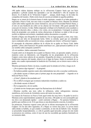 Ayn Rand

La rebelión de Atlas

«Mi padre rehúsa dejarme trabajar en la «d'Anconia Copper» hasta que me haya
graduado.» «¿Desde cuándo has aprendido a ser tan obediente?» «He de respetar sus
deseos. Es el dueño de la "d'Anconia Copper"… aunque, desde luego, no de todas las
compañías del mundo.» Hubo cierta traza de secreta jovialidad en aquellas palabras.
Dagny no se enteró de la historia hasta el otoño siguiente, cuando él se hubo graduado y
regresado a Nueva York, tras una visita a su padre en Buenos Aires. Durante los últimos
cuatro años había seguido dos cursos formativos, uno en la Universidad Patrick Henry, y
el otro en una fundición de cobre en las afueras de Cleveland. «Me gusta aprender las
cosas por mí mismo», le dijo. Había empezado a trabajar en la fundición como ayudante a
la edad de dieciséis años, y ahora, a los veinte, era su propietario. Consiguió su primer
título de propiedad, con ayuda de ciertas alteraciones al declarar su edad, el día en que
recibió su diploma universitario, mandando ambos documentos a su padre.
Enseñó a Dagny una fotografía de la fundición. Era un lugar pequeño y triste, muy viejo,
maltratado por años de desesperada lucha. Sobre su entrada, igual que un estandarte
nuevo ondeando sobre un montón de ruinas, campeaba este letrero: «d'Anconia Copper».
El encargado de relaciones públicas de la oficina de su padre en Nueva York, había
gruñido: «¡Pero, don Francisco! No puede usted hacer eso. ¿Qué pensará el público al ver
ese nombre sobre semejante cuchitril?»
«Es mi nombre», había contestado Francisco.
Cuando entró en el despacho de su padre en Buenos Aires, un aposento amplio, severo y
moderno como un laboratorio, con fotografías de las propiedades de la «d'Anconia
Copper» como único adorno de sus paredes, fotografías de minas y yacimientos y de las
fundiciones mayores del mundo, observó en el lugar de honor, frente al escritorio de su
padre, otro cuadro representando la fundición de Cleveland, con su letrero nuevo sobre la
puerta.
Mientras permanecía frente a la mesa, su padre posó la mirada en la foto y luego en él.
—¿No te parece algo ingenuo? —le preguntó.
—No hubiera podido soportar cuatro años dedicándome tan sólo a escuchar conferencias.
—¿De dónde sacaste el dinero para el primer pago de esta propiedad?. —Jugando en la
bolsa de Nueva York.
—¿Cómo? ¿Quién te ha enseñado eso?
—No es difícil averiguar qué aventuras industriales triunfarán y cuáles no.
—¿De dónde sacaste el dinero?
—De tu asignación y de mi sueldo.
—¿Cuándo tuviste tiempo para seguir las fluctuaciones de la Bolsa?
—Mientras escribía una tesis sobre la influencia, sobre subsiguientes sistemas
metafísicos, de la teoría de Aristóteles acerca del motor no movido.
La estancia de Francisco en Nueva York aquel otoño fue muy breve. Su padre lo envió a
Montana como superintendente ayudante de una mina. «Mi padre no cree aconsejable que
me eleve con demasiada rapidez —contó sonriente a Dagny—. No quisiera limitarme a
pedirle que confiara en mí. Si lo que desea es una demostración concreta, la tendrá.»
En primavera, Francisco regresó como jefe de la oficina neoyorquina de la «d'Anconia
Copper». En los dos años siguientes, él y Dagny se vieron muy poco. La joven nunca
sabía dónde se hallaba, en qué ciudad o continente, al otro día de haberlo visto. Siempre
se presentaba inesperadamente, y a ella le gustaba aquel proceder, porque de este modo
su presencia era continua, como el rayo de una luz escondida que pudiera iluminarla en
un momento dado.
98

 