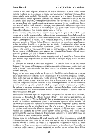 Ayn Rand

La rebelión de Atlas

Cuando lo veía en su despacho, recordaba sus manos sosteniendo el timón de una lancha
motora: conducía sus negocios con la misma suave, peligrosa y confiada velocidad. Pero
cierto detalle había quedado fijo también en su mente, y el evocarlo le causaba un
estremecimiento porque aquello no cuadraba a su persona. Cierta tarde lo vio de pie ante
la ventana de su despacho, contemplando el sombrío cielo invernal de la ciudad. Estuvo
sin moverse largo rato, con el rostro tenso y endurecido, presa de una emoción que Dagny
nunca creyó posible en él: una cólera amarga y desesperanzada. «Algo anda equivocado
por el mundo —dijo—. Siempre ha ocurrido igual. Algo que nadie ha entendido jamás ni
ha podido explicarse.» Pero no quiso aclarar a qué se refería.
Cuando volvió a verle, no había en su actitud traza alguna de aquel incidente. Estaban en
primavera y los dos se encontraban en la azotea de un restaurante. La seda ligera de su
vestido de noche se agitaba al viento, rozando el cuerpo de Francisco, vestido de riguroso
negro. Contemplaban la ciudad. En el comedor, bajo ellos, la música interpretaba un
concierto-estudio de Richard Halley. El nombre de éste no era todavía muy popular, pero
ambos lo habían descubierto y gozaban con su música. Francisco dijo: «Aquí, no es
preciso contemplar los rascacielos en la distancia, ¿verdad? Los tenemos al alcance de la
mano». Ella sonrió al responder: «Creo que los sobrepasamos… Casi tengo miedo…
Parece como si nos halláramos en un ascensor de velocidad desorbitada». «Desde luego;
pero deja que suba. ¿Por qué ha de existir un límite?»
Francisco contaba veintitrés años cuando su padre murió y él trasladóse a Buenos Aires
para hacerse cargo de posesiones que ahora pasaban a ser suyas. Dagny estuvo tres años
sin verlo.
Al principio le escribía a intervalos irregulares. Le contaba cosas de la «d'Anconia
Copper» y del mundo de los negocios, así como de asuntos relacionados con los intereses
de la «Taggart Transcontinental». Sus cartas eran breves y estaban escritas a mano, casi
siempre de noche.
Dagny no se sentía desgraciada por la ausencia. También estaba dando sus primeros
pasos en el dominio de su futuro reino. Entre los jefes de la industria, amigos de su padre,
había oído decir que era aconsejable vigilar al joven d'Anconia; que aquella compañía
había sido siempre grande, pero que ahora iba a desparramarse por el mundo, si la
dirección del joven Francisco resultaba lo que estaban previendo. En ciertos momentos
experimentaba un repentino y violento anhelo de él, pero era sólo impaciencia y no dolor.
Lo alejó de sí, sabiendo positivamente que ambos estaban trabajando en pro de un futuro
que les reportaría todo cuanto deseaban, incluida su mutua compañía. Luego las cartas de
Francisco cesaron de llegar.
Tenía veinticuatro años aquel día de primavera en que sonó el teléfono de su escritorio,
en uno de los despachos del edificio Taggart. «Dagny —dijo una voz que reconoció en
seguida—, estoy en el "Wayne-Falkland". Ven a cenar conmigo esta noche a las siete.»
Habló sin saludarla previamente, como si se hubieran separado el día anterior. Al
observar que tardaba unos instantes en recuperar el aliento, comprendió por vez primera
lo mucho que aquella voz significaba para ella. «De acuerdo… Francisco», repuso. No
era preciso añadir nada más. Mientras colgaba el receptor, se dijo que aquel regreso era
natural; que acababa de suceder como siempre había esperado, pero nunca creyó
experimentar la necesidad imperiosa de pronunciar su nombre, ni sentir el flechazo de
felicidad que le había proporcionado hacerlo.
Cuando entró en su habitación del hotel, aquella tarde, él se encontraba en mitad del
recinto mirándola. Pudo notar en su rostro una sonrisa lenta e involuntaria, como si
hubiera perdido la facultad de sonreír y le sorprendiera recuperarla de nuevo. La miró
incrédulo, sin llegar a creer en sus propios sentimientos al tenerla ante sí. Su mirada era
como una súplica, como el grito de socorro de un hombre que no pudiese llorar. Había
99

 