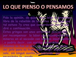 Pido la opinión, de quien haya leído el grandioso
libro de la rebelión de las ratas y me diga que
tal estuvo ?y creo que concordaran con lo que
diré a continuación…………………………………………..
Estos gringos son unos arribistas descarados
por recompensar la labor que desempeñan los
mineros en el socavón con sueldos insuficientes
,o podría decir, con sueldos miserables.
Ademas su fue un acto de crueldad de parte
del jefe para su trabajador exigir dejar a este
solo, sin ningun auxilio,ya sabiendo que
 