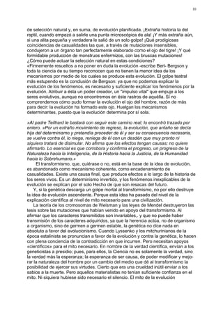 10




de selección natural y, en suma, de evolución planificada. ¡Extraña historia la del
reptil, cuando empezó a salirle una punta microscópica de ala! ¡Y más extraña aún,
si una alita pequeña y verdadera le salió de un solo golpe! ¡Qué prodigiosas
coincidencias de casualidades las que, a través de mutaciones insensibles,
condujeron a un órgano tan perfectamente elaborado como el ojo del tigre! ¡Y qué
formidable producción de monstruos enfermizos, con las bruscas mutaciones!
¿Cómo puede actuar la selección natural en estas condiciones?
«Firmemente resueltos a no poner en duda la evolución -escribe Berl- Bergson y
toda la ciencia de su tiempo reconocen que no tienen la menor idea de los
mecanismos por medio de los cuales se produce esta evolución. El golpe teatral
más estupendo es la conclusión de Bergson: ya que no podemos explicar la
evolución de los fenómenos, es necesario y suficiente explicar los fenómenos por la
evolución. Atribuir a ésta un poder creador, un "impulso vital" que empuje a los
seres evolutivos, aunque no encontremos en éste rastros de aquélla. Si no
comprendemos cómo pudo formar la evolución el ojo del hombre, razón de más
para decir: la evolución ha formado este ojo. Huelgan los mecanismos
determinantes, puesto que la evolución determina por sí sola.

»Al padre Teilhard le bastará con seguir este camino real; lo encontró trazado por
entero. »Por un extraño movimiento de regreso, la evolución, que antaño se decía
hija del determinismo y pretendía proceder de él y ser su consecuencia necesaria,
se vuelve contra él, lo niega, reniega de él con un desdén que muy pronto ni
siquiera tratará de disimular. No afirma que los efectos tengan causas; no quiere
afirmarlo. Lo esencial es que corrobora y confirma el progreso, un progreso de la
Naturaleza hacia la Inteligencia, de la Historia hacia la Justicia, de la Humanidad
hacia lo Sobrehumano.»
     El transformismo, que, quiérase o no, está en la base de la idea de evolución,
es abandonado como mecanismo coherente, como encadenamiento de
casualidades. Existe una causa final, que produce efectos a lo largo de la historia de
los seres vivos. Es un determinismo invertido, y los fenómenos inexplicables de la
evolución se explican por el solo Hecho de que son resacas del futuro.
    Y, si la genética descarga un golpe mortal al transformismo, no por ello destruye
la idea de evolución ascendente. Porque esta idea ha pasado del nivel de la
explicación científica al nivel de mito necesario para una civilización.
    La teoría de los cromosomas de Weisman y las leyes de Mendel destruyeron las
tesis sobre las mutaciones que habían venido en apoyo del transformismo. Al
afirmar que los caracteres transmitidos son invariables,. y que no puede haber
transmisión de los caracteres adquiridos, ya que la herencia actúa, no de organismo
a organismo, sino de germen a germen estable, la genética no dice nada en
absoluto a favor del evolucionismo. Cuando Lyssenko y los mitchurinianos de la
época estalinista se pronuncian a favor de la evolución y contra la genética, lo hacen
con plena conciencia de la contradicción en que incurren. Pero necesitan apoyos
«científicos» para el mito necesario. En nombre de la verdad científica, envían a los
geneticistas a presidio; pues, para ellos, la Ciencia no es solamente la verdad, sino
la verdad más la esperanza; la esperanza de ser causa, de poder modificar y mejo-
rar la naturaleza del hombre por un cambio del medio que dé al transformismo la
posibilidad de ejercer sus virtudes. Cierto que era una crueldad inútil enviar a los
sabios a la muerte. Pero aquellos materialistas no tenían suficiente confianza en el
mito. Ni siquiera hubiese sido necesario el silencio. El mito de la evolución
 