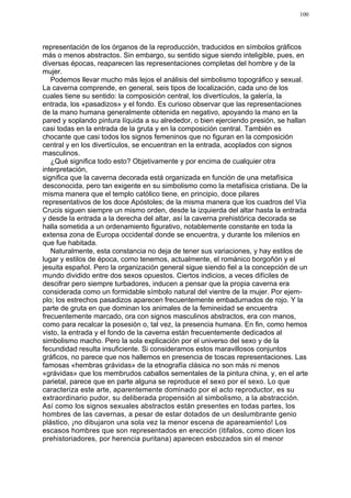 100




representación de los órganos de la reproducción, traducidos en símbolos gráficos
más o menos abstractos. Sin embargo, su sentido sigue siendo inteligible, pues, en
diversas épocas, reaparecen las representaciones completas del hombre y de la
mujer.
   Podemos llevar mucho más lejos el análisis del simbolismo topográfico y sexual.
La caverna comprende, en general, seis tipos de localización, cada uno de los
cuales tiene su sentido: la composición central, los divertículos, la galería, la
entrada, los «pasadizos» y el fondo. Es curioso observar que las representaciones
de la mano humana generalmente obtenida en negativo, apoyando la mano en la
pared y soplando pintura líquida a su alrededor, o bien ejerciendo presión, se hallan
casi todas en la entrada de la gruta y en la composición central. También es
chocante que casi todos los signos femeninos que no figuran en la composición
central y en los divertículos, se encuentran en la entrada, acoplados con signos
masculinos.
   ¿Qué significa todo esto? Objetivamente y por encima de cualquier otra
interpretación,
significa que la caverna decorada está organizada en función de una metafísica
desconocida, pero tan exigente en su simbolismo como la metafísica cristiana. De la
misma manera que el templo católico tiene, en principio, doce pilares
representativos de los doce Apóstoles; de la misma manera que los cuadros del Vía
Crucis siguen siempre un mismo orden, desde la izquierda del altar hasta la entrada
y desde la entrada a la derecha del altar, así la caverna prehistórica decorada se
halla sometida a un ordenamiento figurativo, notablemente constante en toda la
extensa zona de Europa occidental donde se encuentra, y durante los milenios en
que fue habitada.
   Naturalmente, esta constancia no deja de tener sus variaciones, y hay estilos de
lugar y estilos de época, como tenemos, actualmente, el románico borgoñón y el
jesuita español. Pero la organización general sigue siendo fiel a la concepción de un
mundo dividido entre dos sexos opuestos. Ciertos indicios, a veces difíciles de
descifrar pero siempre turbadores, inducen a pensar que la propia caverna era
considerada como un formidable símbolo natural del vientre de la mujer. Por ejem-
plo; los estrechos pasadizos aparecen frecuentemente embadurnados de rojo. Y la
parte de gruta en que dominan los animales de la femineidad se encuentra
frecuentemente marcado, ora con signos masculinos abstractos, era con manos,
como para recalcar la posesión o, tal vez, la presencia humana. En fin, como hemos
visto, la entrada y el fondo de la caverna están frecuentemente dedicados al
simbolismo macho. Pero la sola explicación por el universo del sexo y de la
fecundidad resulta insuficiente. Si consideramos estos maravillosos conjuntos
gráficos, no parece que nos hallemos en presencia de toscas representaciones. Las
famosas «hembras grávidas» de la etnografía clásica no son más ni menos
«grávidas» que los membrudos caballos sementales de la pintura china, y, en el arte
parietal, parece que en parte alguna se reproduce el sexo por el sexo. Lo que
caracteriza este arte, aparentemente dominado por el acto reproductor, es su
extraordinario pudor, su deliberada propensión al simbolismo, a la abstracción.
Así como los signos sexuales abstractos están presentes en todas partes, los
hombres de las cavernas, a pesar de estar dotados de un deslumbrante genio
plástico, ¡no dibujaron una sola vez la menor escena de apareamiento! Los
escasos hombres que son representados en erección (itifalos, como dicen los
prehistoriadores, por herencia puritana) aparecen esbozados sin el menor
 