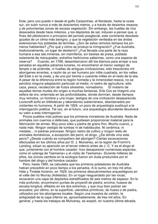 102




Este; pero uno puede ir desde el golfo Carpentrias, al Nordeste, hasta la costa
sur, sin subir nunca a más de doscientos metros, y a través de desiertos resecos
y de polvorientas zonas de escasa vegetación. Sin embargo, las huellas de ríos
desecados desde hace milenios, y los depósitos de sal, inducen a pensar que, a
fines del pleistoceno o principios del período posglacial, este continente desolado
gozaba de un clima más benigno, y que la vegetación verdeaba en las áridas
extensiones hoy pobladas de termites. ¿Son de estos remotos tiempos los pri-
meros habitantes? ¿Por qué y cómo se produjo la inmigración? ¿Fue Australia,
tradicionalmente, un lugar de destierro? ¿Fue llevada una parte de la raza
humana a esa isla inmensa, sin mamíferos, sin bestias de presa, poblada
solamente de marsupiales, extraños herbívoros saltarines, como una especie de
reserva?       Cuando, en 1788, desembarcaron allí los blancos para arrojar a sus
penados en aquellos páramos lunares, no encontraron el menor vestigio de
templo o de pirámide, ni huellas de antiguas civilizaciones; sólo trescientos mil
aborígenes errantes, a razón de un ser humano por milla cuadrada, en los valles
del Este o en la costa, y de uno por treinta o cuarenta millas en el resto de la isla.
A pesar de la diferencia entre la región húmeda y la inmensidad reseca, no se
percibía ninguna adaptación particular al medio, ni rastro de agricultura; sólo
caza, pesca, recolección de frutos silvestres, nomadismo. El misterio de
aquellas tierras mudas dio origen a muchas fantasías. Erle Cox se imaginó una
esfera de oro, enterrada en las profundidades, donde dormían, desde tiempos
muy remotos, un hombre y una mujer, testigos de una civilización desaparecida.
Lovecraft soñó en bibliotecas y laboratorios subterráneos, abandonados por
visitantes no humanos. A partir de 1929, un poco de arqueología sustituyó a la
interrogación poética. Tal vez, en el futuro, una arqueología abundante devolverá
su valor a esta interrogación.
   Pocos pueblos más pobres que los primeros moradores de Australia. Nada de
animales con cuernos o defensas, que pudiesen proporcionar material para la
fabricación de armas. Muy poco sílex y piedra de grano fino. Mucho cuarzo, y
nada más. Ningún vestigio de tumbas ni de habitáculos. Ni cerámica, ni
metales... ni piedras preciosas. Ningún rastro de cultivo y ningún resto de
animales domésticos, a excepción del perro, el dingo. ¿De dónde vino este
perro? ¿Desde cuándo es compañero del aborigen? Ciertas excavaciones
efectuadas en los últimos años por D. J. Mulvaney, en la región de Fromm's
Landing, sitúan su aparición en el tercer milenio antes de J. C. Y es el dingo el
que, juntamente con el hombre cazador, hizo desaparecer numerosas especies,
como el «planga de Tasmania» y el «lobo de Tasmania». Durante millares de
años, los únicos cambios en la ecología fueron sin duda producidos por el
hambre del dingo y del hombre cazador.
   Pero, hasta 1960, se calculaba que los primeros pobladores de Australia
habían precedido en poco tiempo a los penados. A lo sumo, en tres mil años.
Hale y Tindale hicieron, en 1929, los primeros descubrimientos arqueológicos en
el valle del río Murray (Adelaida). En un lugar resguardado por las rocas,
excavaron una capa de depósitos estratificados de seis metros de espesor. En lo
más profundo, encontraron puntas de proyectil de piedra; encima, huesos de
escasa longitud, afilados en los dos extremos, y que muy bien podían ser
anzuelos; por último, en la superficie, utensilios primitivos, de hueso o de piedra,
utilizados por los aborígenes locales. Según una muestra de carbón, la
antigüedad de la capa inferior es, aproximadamente, de tres mil años. En
general, y hasta los trabajos de Mulvaney, se aceptó, en nuestra última década,
 