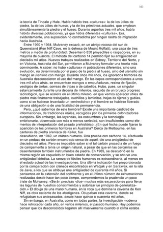 103




la teoría de Tindale y Hale. Había habido tres «culturas»: la de los útiles de
piedra, la de los útiles de hueso, y la de los primitivos actuales, que emplean
simultáneamente la piedra y el hueso. Durante aquellos tres mil años, había
habido diversas poblaciones, ya que había diferentes «culturas». Era,
evidentemente, una suposición no contradicha por ningún rastro de migración
hacia Australia.
    Entre 1960 y 1964, Mulvaney excavó, en un abrigo rocoso del sur de
Queensland (Ken Niff Cave, en la dehesa de Mount Moffatt), una capa de tres
metros y medio de profundidad. Desenterró 850 proyectiles o raspadores, en su
mayoría de cuarcita. El método del carbono 14 permitió fijar su antigüedad en
dieciséis mil años. Nuevos trabajos realizados en Sidney, Territorio del Norte, y
en Victoria, Australia del Sur, permitieron a Mulvaney formular una teoría más
convincente. A saber: no hubo «culturas» ni poblaciones diferentes, sino una
evolución, no determinada por el paso de la piedra al hueso, sino del utensilio sin
mango al utensilio con mango. Durante once mil años, los ignorados hombres de
Australia desconocieron el uso del mango. En las capas correspondientes a unos
tres mil años atrás, se encuentran mangos o empuñaduras, resina de fijación,
vestigios de cintas, correas de tripas o de cabellos. Hubo, pues, un singular
estancamiento durante una decena de milenios, seguido de un brusco progreso
tecnológico, que se acelera en el último milenio, en que vemos aparecer útiles de
piedra más finamente trabajados, cuchillos y laminitas, hojas de tijeras y gubias,
como si se hubiese levantado un «entredicho» y el hombre se hubiese liberado
de una obligación o de una fatalidad de permanencia.
    Pero, ¿qué sabemos de este hombre? Existe una importante cantidad de
informaciones, de tradiciones orales, recogidas por los primeros colonizadores
europeos. Sin embargo, las leyendas, las costumbres y la tecnología
embrionaria, observada con más o menos seriedad, son insuficientes como ele-
mentos de interpretación del pasado prehistórico. ¿En qué fecha puede fijarse la
aparición de los primeros hombres en Australia? Cerca de Melbourne, en las
canteras de piedra arenisca de Keilor, fue
descubierto, en 1940, un cráneo humano. Una prueba con carbono 14, efectuada
en un pedazo de carbón encontrado cerca de aquél, dio una antigüedad de
dieciséis mil años. Pero es imposible saber si el tal carbón procedía de un fuego
de campamento o tenía un origen natural, a pesar de que en las cercanías se
desenterraron también instrumentos de piedra. En 1965, se descubrió en la
misma región un esqueleto en buen estado de conservación, y se obtuvo una
antigüedad idéntica. La rareza de fósiles humanos es extraordinaria, al menos en
el estado actual de las investigaciones. Una última indicación fue proporcionada
por la comparación con cráneos encontrados en Wadjak y en Saraxvak, en la isla
de Java, a los que se atribuye una antigüedad de cuarenta mil años. Si
pensamos en la extensión del continente y en el ínfimo número de exhumaciones
realizadas desde hace tan poco tiempo, comprendemos la prudencia un poco
triste de Mulvaney: «Serán precisas -dice- muchas más excavaciones para llenar
las lagunas de nuestros conocimientos y autorizar un principio de generaliza-
ción.» El dibujo de una mano humana, en la roca que domina la caverna de Ken
Niff, es obra reciente de los aborígenes. Ocupaban esta caverna, donde se
refugiaban sus antepasados, desde hace quince o cuarenta mil años.
    Sin embargo, en Australia, como en todas partes, la investigación moderna
hace retroceder cada año, en varios milenios, el pasado humano. Hoy podemos
pensar que los desconocidos llegaron allí masivamente cuando el clima estaba
 