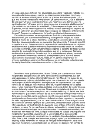 104




en su apogeo, cuando fluían ríos caudalosos, cuando la vegetación rodeaba los
lagos abundantes en peces, cuando los gigantescos marsupiales herbívoros
servían de alimento al inmigrante, a falta de grandes animales de presa. ¿Por
qué ruta marina se efectuó la inmigración? ¿Y por qué causa? ¿Fue el destierro
de una raza? ¿Fue el establecimiento de una reserva en una tierra en que no
existía el peligro? ¿Fue por temor a algún riesgo que amenazaba a la Humanidad?
¿Se trató de una especie de Arca de Noé? ¿O de un experimento por parte de los
Superiores, que tal vez escogieron este inmenso espacio desierto para depósito de
su saber? ¿Llevarían grandes masas de peones para los trabajos de enterramiento
de aquél? Excavamos en las arenas del sueño, en el país de los canguros...
   Pero si los buscadores se ven ayudados en Australia por la presencia de los
descendientes, por sus condiciones orales y sus lugares de refugio, no puede
decirse lo mismo de la isla de Tasmania, separada del continente por el estrecho de
Bass. Los blancos aniquilaron a los tasmanios. Completamente. A fines del siglo XIX
no quedaba ni uno. Nosotros mismos cegamos toda fuente de información. Algunas
excavaciones han puesto de manifiesto proyectiles de cuarzo tallado. Ni rastro de
utensilios con mango. ¿Cómo cruzaron los aborígenes el estrecho de Bass? Ciertos
estudios del fondo del mar permiten conjeturar que, en el pleistoceno, Tasmania
estaba unida al continente. Pero el mapa de la prehistoria australiana y tasmania
sigue siendo una inmensidad en blanco. Nada puede explicar aún este extraño
estancamiento tecnológico y cultural. Nada, en fin, permite imaginar que los
primeros australianos vinieron de Nueva Guinea, tan considerable es la diferencia
de nivel y de actividad culturales entre ambas poblaciones.




   Descubierta hace quinientos años, Nueva Guinea, que cuenta aún con tierras
inexploradas, está gobernada en parte por los australianos modernos, que son
segregacionistas. El Señor Administrador reina en Port-Moresby, la ciudad de las
caletas llenas de guijarros, de botellas vacías y de embarcaciones podridas, donde
se albergan los pobres indígenas, aherrojados por los bajos salarios. Los viejos
venidos de los bosques y que fueron a parar allí, vagan borrachos por las calles
bajas, y unas mujeres embrutecidas, sentadas en el suelo, tratan de vender limones,
nueces de betel y collares de conchas. El centro de la ciudad está dominado por un
enclave rodeado de alambre espinoso; los cuarteles de Murray. El Señor Jefe de la
Administración, que nada ha olvidado de los duros tiempos de las guerras de tribu y
de la gran inseguridad, opina que el país no está preparado para la independencia y
mantiene el espíritu represivo del tiempo de la antropofagia (que aún no ha pasado
del todo, hay que confesarlo) y de los cazadores de cabezas. Es un antiguo criador
de caballos de carreras y granjero de Queensland, ultraconservador, y que no siente
interés particular por la etnografía. Su ayudante es un antiguo enfermero. El país ha
cambiado un poco. Se han pacificado las tribus y se han abierto nuevas tierras, que
eran completamente salvajes hace veinticinco años. Los servicios de sanidad y los
misioneros han trabajo de firme. Aunque con dificultad, ha surgido una pequeña élite
indígena: hay quinientos estudiantes en la Universidad. Pero siguen siendo
indeseables. El espíritu del colonizador no ha cambiado. Sus «bondades» suenan a
falso. Si se quiere proteger a un joven líder porgaiga, «para que aprenda nuestra
lengua y pueda transmitir a los nativos las ventajas de la civilización», se le hace
boy de un funcionario. Los contactos con las tribus de los bosques han servido de
 