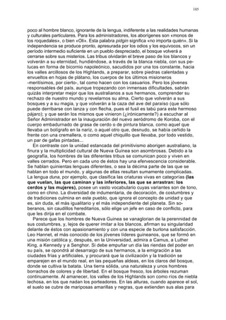 105




poco al hombre blanco, ignorante de la lengua, indiferente a las realidades humanas
y culturales particulares. Para los administradores, los aborígenes son «monos de
los roquedales», o bien «Oli». Esta palabra pidgin significa «no importa quién». Si la
independencia se produce pronto, apresurada por los odios y los equívocos, sin un
período intermedio suficiente en un pueblo despreciado, el bosque volverá a
cerrarse sobre sus misterios. Las tribus olvidarán el breve paso de los blancos y
volverán a su eternidad, hundiéndose, a través de la blanca niebla, con sus pe-
lucas en forma de bicornio napoleónico, sacudidos por una tos constante, hacia
los valles arcillosos de los Highlands, a preparar, sobre piedras calentadas y
envueltos en hojas de plátano, los cuerpos de los últimos misioneros
-meritísimos, por cierto-, tal como hacen con los casuarios. Pero los jóvenes
responsables del país, aunque tropezando con inmensas dificultades, sabrán
quizás interpretar mejor que los australianos a sus hermanos, comprender su
rechazo de nuestro mundo y revelarnos su alma. Cierto que volverán a sus
bosques y a su magia, y que volverán a la caza del ave del paraíso (que sólo
puede derribarse con lanza y con flecha, pues el fusil es tabú para este hermoso
pájaro); y que serán los mismos que vinieron (¿irónicamente?) a escuchar al
Señor Administrador en la inauguración del nuevo aeródromo de Koroba, con el
cuerpo embadurnado de grasa de cerdo o de pintura blanca, como aquel que
llevaba un bolígrafo en la nariz, o aquel otro que, desnudo, se había ceñido la
frente con una cremallera, o como aquel chiquillo que llevaba, por todo vestido,
un par de gafas pintadas...
   En contraste con la unidad estancada del primitivismo aborigen australiano, la
finura y la multiplicidad cultural de Nueva Guinea son asombrosas. Debido a la
geografía, los hombres de las diferentes tribus se comunican poco y viven en
valles cerrados. Pero en cada uno de éstos hay una efervescencia considerable.
Se hablan quinientas lenguas diferentes, o sea la décima parte de las que se
hablan en todo el mundo, y algunas de ellas resultan sumamente complicadas.
La lengua duna, por ejemplo, que clasifica las criaturas vivas en categorías (las
que vuelan, las que caminan y las inferiores, las que se arrastran: los
cerdos y las mujeres), posee un vasto vocabulario cuyas variantes son de tono,
como en chino. La diversidad de indumentaria, de decoración, de costumbres y
de tradiciones culmina en este pueblo, que ignora el concepto de unidad y que
es, sin duda, el más igualitario y el más independiente del planeta. Sin so-
beranos, sin caudillos hereditarios, sólo elige un jefe en caso de conflicto, para
que les dirija en el combate.
   Parece que los hombres de Nueva Guinea se vanaglorian de la perennidad de
sus costumbres, y, lejos de querer imitar a los blancos, afirman su singularidad
delante de éstos con apasionamiento y con una especie de burlona satisfacción.
Leo Hannet, el más conocido de los jóvenes líderes guineanos, que se formó en
una misión católica y, después, en la Universidad, admira a Camus, a Luther
King, a Kennedy y a Senghor. Si debe empuñar un día las riendas del poder en
su país, se opondrá al desarraigo de sus hermanos, a la emigración a las
ciudades frías y artificiales, y procurará que la civilización y la tradición se
emparejen en el mundo real, en las pequeñas aldeas, en los claros del bosque,
donde se cultiva la batata. Una tierra sólida, una naturaleza y unos hombres
borrachos de colores y de libertad. En el bosque fresco, los árboles rezuman
continuamente. Al amanecer, los valles de los Highlands son como ríos de niebla
lechosa, en los que nadan los porteadores. En las alturas, cuando aparece el sol,
el suelo se cubre de mariposas amarillas y negras, que extienden sus alas para
 