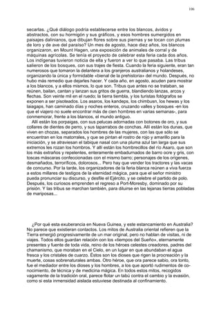 106




secarlas. ¿Qué diálogo podría establecerse entre los blancos, ávidos y
abstractos, con su hormigón y sus gráficos, y esos hombres sumergidos en
paisajes dalinianos, que dibujan flores sobre sus piernas y se tocan con plumas
de loro y de ave del paraíso? Un mes de agosto, hace diez años, los blancos
organizaron, en Mount Hagen, una exposición de animales de corral y de
máquinas agrícolas. Se tenía el proyecto de celebrar esta feria cada dos años.
Los indígenas tuvieron noticia de ella y fueron a ver lo que pasaba. Las tribus
salieron de los bosques, con sus trajes de fiesta. Cuando la feria siguiente, eran tan
numerosos que tomaron la delantera a los granjeros australianos y holandeses,
organizando la única y formidable «bienal de la prehistoria» del mundo. Después, no
hubo más remedio que dejarles hacer. Y cada año, en agosto, acuden para mostrar
a los blancos, y a ellos mismos, lo que son. Tribus que antes no se trataban, se
reúnen, bailan, cantan y lanzan sus gritos de guerra, blandiendo lanzas, arcos y
flechas. Son veinte mil en el ruedo; la tierra tiembla, y los turistas fotógrafos se
exponen a ser pisoteados. Los asaros, los kandeps, los chimbusn, los hewas y los
laiagaps, han caminado días y noches enteros, cruzando valles y bosques -en los
que el viajero no suele encontrar más de cien hombres en varias semanas-, para
conmemorar, frente a los blancos, el mundo antiguo.
   Allí están los porpaigas, con sus pelucas adornadas con botones de oro, y sus
collares de dientes de perro, y sus taparrabos de conchas. Allí están los dunas, que
viven en chozas, separados los hombres de las mujeres, con las que sólo se
encuentran en los matorrales, y que se pintan el rostro de rojo y amarillo para la
iniciación, y se atraviesan el tabique nasal con una pluma azul tan larga que sus
extremos les rozan los hombros. Y allí están los hombrecillos del río Asaro, que son
los más extraños y repelentes, enteramente embadurnados de barro ocre y gris, con
toscas máscaras confeccionadas con el mismo barro; personajes de los orígenes,
desmañados, terroríficos, dolorosos... Pero hay que vender los tractores y las vacas
de concurso. Por la tarde, los organizadores de la feria blanca reúnen a viva fuerza
a estos millares de testigos de la eternidad mágica, para que el señor ministro
pueda pronunciar su discurso, y desfile el Ejército, y se celebre el partido de polo.
Después, los curiosos emprenden el regreso a Port-Moresby, dominado por su
prisión. Y las tribus se marchan también, para diluirse en las lejanas tierras pobladas
de mariposas...




   ¿Por qué esta exuberancia en Nueva Guinea, y este estancamiento en Australia?
No parece que existieran contactos. Los mitos de Australia oriental refieren que la
Tierra emergió progresivamente de un mar original, pero no hablan de visitas, ni de
viajes. Todos ellos guardan relación con los «tiempos del Sueño», eternamente
presentes y fuente de toda vida, reino de los héroes celestes creadores, padres del
chamanismo, que moraban en el Cielo, en un lugar en que abundaban el agua
fresca y los cristales de cuarzo. Éstos son los dioses que rigen la procreación y la
muerte, cosas sobrenaturales ambas. Otro héroe, que ora parece sabio, ora tonto,
fue el mediador entre los dioses y los hombres, a los que aportó rudimentos de co-
nocimiento, de técnica y de medicina mágica. En todos estos mitos, recogidos
vagamente de la tradición oral, parece flotar un tabú contra el cambio y la evasión,
como si esta inmensidad aislada estuviese destinada al confinamiento.
 