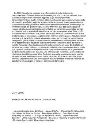 107




   En 1963, llegó hasta nosotros una información singular, totalmente
desconcertante. En un terreno australiano resguardado por rocas se había des-
cubierto un depósito de monedas egipcias, cuyo escondrijo databa
aproximadamente de cuatro mil años atrás. Los lectores que nos comunicaron esta
información se referían a ciertas revistas bastante oscuras, mientras que ninguna
publicación arqueológica había mencionado este descubrimiento. Sin embargo, la
revista soviética, de gran difusión, Teknika Molodeji, que dedica una sección
regular a los hechos inexplicados, comentados por personas autorizadas, se hizo
eco de esta noticia y publicó fotografías de las piezas desenterradas. Si se confir-
mase este descubrimiento, que, como es natural, debe ser considerado con suma
prudencia por el arqueólogo, se plantearían enormes interrogantes. Resultaría difícil
imaginar una expedición egipcia a Australia, dado que conocemos sus medios de
navegación. ¿Qué viajero, exploradores del mundo hace cuatro mi) años, habrían
ido a depositar aquel caudal en suelo australiano? Lo cual nos lleva de nuevo a
nuestra hipótesis: ¿Fue tradicionalmente este continente un lugar de depósito, un
inmenso escondrijo, utilizado por visitantes del exterior o por una raza desconocida,
que organizó también una deportación de hombres mantenidos en la ignorancia?
Evidentemente, esto no es más que una interrogación romántica, sobreañadida al
misterio de la población original de Australia, que creíamos reciente, pero que las
escasas excavaciones practicadas desde hace diez años hacen remontar al pa-
leolítico. Esperemos que una investigación más sistemática revele los secretos de
esta tierra «olvidada por el tiempo», como decía Borroughs.




CAPíTULO IV


SOBRE LA COMUNICACIÓN DE LOS MUNDOS




  La ascensión del joven Bingham. - Machu Picchu. - El enigma de Tiahuanaco. -
Las balizas del llano de Nazca. - Fenicios en el Brasil. - Coincidencias de
lenguaje y de objetos. - Un viaje de Benvenuto Cellini. - Japoneses en el
Ecuador. - ¿Una ciudad en Amazonia? - El coronel Faucett y el explorador Varrill.
- El cristal desconocido. Una cárcel misteriosa.
 