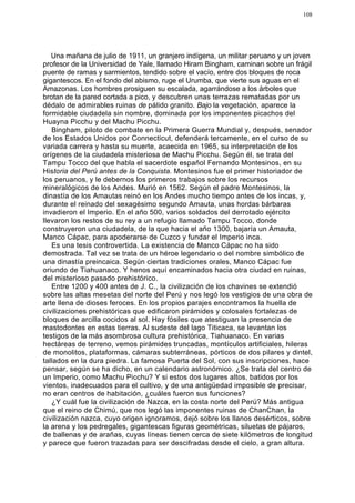 108




   Una mañana de julio de 1911, un granjero indígena, un militar peruano y un joven
profesor de la Universidad de Yale, llamado Hiram Bingham, caminan sobre un frágil
puente de ramas y sarmientos, tendido sobre el vacío, entre dos bloques de roca
gigantescos. En el fondo del abismo, ruge el Urumba, que vierte sus aguas en el
Amazonas. Los hombres prosiguen su escalada, agarrándose a los árboles que
brotan de la pared cortada a pico, y descubren unas terrazas rematadas por un
dédalo de admirables ruinas de pálido granito. Bajo la vegetación, aparece la
formidable ciudadela sin nombre, dominada por los imponentes picachos del
Huayna Picchu y del Machu Picchu.
   Bingham, piloto de combate en la Primera Guerra Mundial y, después, senador
de los Estados Unidos por Connecticut, defenderá tercamente, en el curso de su
variada carrera y hasta su muerte, acaecida en 1965, su interpretación de los
orígenes de la ciudadela misteriosa de Machu Picchu. Según él, se trata del
Tampu Tocco del que habla el sacerdote español Fernando Montesinos, en su
Historia del Perú antes de la Conquista. Montesinos fue el primer historiador de
los peruanos, y le debernos los primeros trabajos sobre los recursos
mineralógicos de los Andes. Murió en 1562. Según el padre Montesinos, la
dinastía de los Amautas reinó en los Andes mucho tiempo antes de los incas, y,
durante el reinado del sexagésimo segundo Amauta, unas hordas bárbaras
invadieron el Imperio. En el año 500, varios soldados del derrotado ejército
llevaron los restos de su rey a un refugio llamado Tampu Tocco, donde
construyeron una ciudadela, de la que hacia el año 1300, bajaría un Amauta,
Manco Cápac, para apoderarse de Cuzco y fundar el Imperio inca.
   Es una tesis controvertida. La existencia de Manco Cápac no ha sido
demostrada. Tal vez se trata de un héroe legendario o del nombre simbólico de
una dinastía preincaica. Según ciertas tradiciones orales, Manco Cápac fue
oriundo de Tiahuanaco. Y henos aquí encaminados hacia otra ciudad en ruinas,
del misterioso pasado prehistórico.
   Entre 1200 y 400 antes de J. C., la civilización de los chavines se extendió
sobre las altas mesetas del norte del Perú y nos legó los vestigios de una obra de
arte llena de dioses feroces. En los propios parajes encontramos la huella de
civilizaciones prehistóricas que edificaron pirámides y colosales fortalezas de
bloques de arcilla cocidos al sol. Hay fósiles que atestiguan la presencia de
mastodontes en estas tierras. Al sudeste del lago Titicaca, se levantan los
testigos de la más asombrosa cultura prehistórica, Tiahuanaco. En varias
hectáreas de terreno, vemos pirámides truncadas, montículos artificiales, hileras
de monolitos, plataformas, cámaras subterráneas, pórticos de dos pilares y dintel,
tallados en la dura piedra. La famosa Puerta del Sol, con sus inscripciones, hace
pensar, según se ha dicho, en un calendario astronómico. ¿Se trata del centro de
un Imperio, como Machu Picchu? Y si estos dos lugares altos, batidos por los
vientos, inadecuados para el cultivo, y de una antigüedad imposible de precisar,
no eran centros de habitación, ¿cuáles fueron sus funciones?
   ¿Y cuál fue la civilización de Nazca, en la costa norte del Perú? Más antigua
que el reino de Chimú, que nos legó las imponentes ruinas de ChanChan, la
civilización nazca, cuyo origen ignoramos, dejó sobre los llanos desérticos, sobre
la arena y los pedregales, gigantescas figuras geométricas, siluetas de pájaros,
de ballenas y de arañas, cuyas líneas tienen cerca de siete kilómetros de longitud
y parece que fueron trazadas para ser descifradas desde el cielo, a gran altura.
 