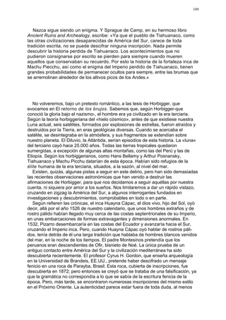 109




   Nazca sigue siendo un enigma. Y Sprague de Camp, en su hermoso libro
Ancient Ruins and Archealogy, escribe: «Ya que el pueblo de Tiahuanaco, como
las otras civilizaciones desaparecidas de América del Sur, carece de toda
tradición escrita, no se puede descifrar ninguna inscripción. Nada permite
descubrir la historia perdida de Tiahuanaco. Los acontecimientos que no
pudieron consignarse por escrito se pierden para siempre cuando mueren
aquellos que conservaban su recuerdo. Por esto la historia de la fortaleza inca de
Machu Piecchu, así como el enigma del Imperio perdido de Tiahuanaco, tienen
grandes probabilidades de permanecer ocultos para siempre, entre las brumas que
se arremolinan alrededor de los altivos picos de los Andes.»




   No volveremos, bajo un pretexto romántico, a las tesis de Horbigger, que
evocamos en El retorno de los brujos. Sabemos que, según Horbigger-que
conoció la gloria bajo el nazismo-, el hombre era ya civilizado en la era terciaria.
Según la teoría horbiggeriana del «hielo cósmico», antes de que existiese nuestra
Luna actual, seis satélites, formados por explosiones de estrellas, fueron atraídos y
destruidos por la Tierra, en eras geológicas diversas. Cuando se acercaba el
satélite, se desintegraba en la atmósfera, y sus fragmentos se extendían sobre
nuestro planeta. El Diluvio, la Atlántida, serían episodios de esta historia. La «luna«
del terciario cayó hace 25.000 años. Todas las tierras tropicales quedaron
sumergidas, a excepción de algunas altas montañas, como las del Perú y las de
Etiopía. Según los horbiggerianos, como Hans Bellamy y Arthur Posnansky,
Tiahuanaco y Machu Picchu datarían de esta época. Habían sido refugios de la
élite humana de la era terciaria, situados, a la sazón, al nivel del mar.
   Existen, quizás, algunas pistas a seguir en este delirio, pero han sido demasiadas
las recientes observaciones astronómicas que han venido a destruir las
afirmaciones de Horbigger, para que nos decidamos a seguir aquéllas por nuestra
cuenta, ni siquiera por amor a los sueños. Nos limitaremos a dar un rápido vistazo,
cruzando en zigzag la América del Sur, a algunos interrogantes fundados en
investigaciones y descubrimientos, comprobables en todo o en parte.
   Según refieren las crónicas, el inca Huayna Cápac, el dios vivo, hijo del Sol, oyó
decir, allá por el año 1526 de nuestro calendario, que unos hombres extraños y de
rostro pálido habían llegado muy cerca de las costas septentrionales de su Imperio,
en unas embarcaciones de formas extravagantes y dimensiones anormales. En
1532, Pizarro desembarcaría en las costas del Ecuador y avanzaría hacia el Sur,
cruzando el Imperio inca. Pero, cuando Huayna Cápac oyó hablar de rostros páli-
dos, tenía detrás de él una larga tradición que hablaba de hombres blancos venidos
del mar, en la noche de los tiempos. El padre Montesinos pretendía que los
peruanos eran descendientes de Ofir, bisnieto de Noé. La única prueba de un
antiguo contacto entre América del Sur y la civilización mediterránea ha sido
descubierta recientemente. El profesor Cyrus H. Gordon, que enseña arqueología
en la Universidad de Brandeis, EE.UU., pretende haber descifrado un mensaje
fenicio en una roca de Parayba, Brasil. Esta roca, cubierta de inscripciones, fue
descubierta en 1872; pero entonces se creyó que se trataba de una falsificación, ya
que la gramática no correspondía a lo que se sabía de la escritura fenicia de la
época. Pero, más tarde, se encontraron numerosas inscripciones del mismo estilo
en el Próximo Oriente. La autenticidad parece estar fuera de toda duda, al menos
 