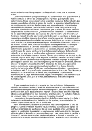 11




ascendente vive muy bien y engorda con las contradicciones, que le sirven de
suero.
    Los transformistas de principios del siglo XIX consideraban más que suficiente el
haber sustituido el arbitrio del Creador por una hipótesis que implicaba cierto
determinismo. No se pronunciaban sobre un sentido cualquiera de la evolución. Las
causas engendraban efectos, la acción del medio y la selección natural hacían que
se modificasen las especies, las formas de vida se desplegaban, obedeciendo a
necesidades implacables, desde la amiba hasta el hombre. Se guardaban muy
mucho de pronunciarse sobre una cuestión que, por lo demás, les habría parecido
desprovista de espíritu científico: ¿tiene la evolución un sentido? El transformismo
no era pesimista ni optimista. Se negaba a dar una intención y una dirección a un
fenómeno natural. En esto, se avenía bastante bien con el espíritu de la época, que
mantenía un equilibrio bastante desmañado entre la esperanza y la desesperación,
con una ligera preferencia por la lucidez amarga. Julio Verne era contemporáneo de
unos filósofos que profetizaban el Apocalipsis, y Baudelaire exclamaba: «¡El mundo
se acaba!» Por otra parte, la Física de la época tiene negra la color. La entropía
generalizada condena al Universo a la extinción. Nietzsche encuentra, en el
determinismo que preside la evolución de las especies, algo con que alimentar su
visión trágica. Se pasma sombriamente ante la dureza implacable de la selección
natural y al ver aparecer el hombre sobre un inmenso cementerio de especies
enterradas. Los biólogos, que «no vieron a Dios en sus probetas», se encogerían de
hombros, bajo su levita negra, si se asignase un sentido cualquiera a los fenómenos
naturales. Sólo los determinismos fisicoquímicos se hallan en juego. Y los propios
psicólogos se colocan a su lado: la inteligencia y las virtudes son productos, como el
alcohol y el azúcar. En cuanto al hombre, desciende del mono. El propio verbo
excluye toda idea de una ascensión cualquiera del ser vivo, de una dirección
positiva del «impulso vital». El Génesis nos hacía nacer del polvo y nos decía que
volveríamos a él. El dogma afirmaba que éramos barro animado por Dios. No somos
este producto de la voluntad del Señor, sino, simplemente, un primate que
evolucionó por el juego de causalidades ciegas y fue arrojado a una Naturaleza que
no tiene ningún fin y que, por lo demás, está condenada a la extinción por la
termodinámica.


    Si, por una extraordinaria circunstancia, los descubrimientos de la genética
moderna se hubiesen realizado antes del advenimiento de la civilización industrial,
los partidarios del fijismo habrían llevado la mejor parte. Como dice acertadamente
Emmanuel Berl, estos descubrimientos habrían «entusiasmado a los filósofos más
obsesionados por lo Eterno, más indiferentes a la Duración». No se habría hablado
de «impulso vital», ni, con mayor razón, de “evolución creadora” .
    Los principios de majestuosa inmutabilidad de la Naturaleza habrían triunfado, y
toda nuestra visión del ser vivo, de la historia del hombre y sus sociedades, de
nuestra propia civilización, se habría modificado.
    Pero, mientras tanto, la idea de evolución se había emparejado con la idea de
progreso. Con la civilización industrial y sus primeros y espectaculares logros, se
extinguió el concepto de que la edad de oro había quedado atrás. La máquina de
vapor y la electricidad desplazaban el paraíso desde atrás hacia delante. Íbamos a
«triunfar sobre la Naturaleza», a cambiar las cosas y, por consiguiente, a cambiar el
hombre. El transformismo volvía a recobrar el pelo de la dehesa; la industria, que
transformaba el medio, transformaría la Humanidad. La «marcha hacia delante» es
 