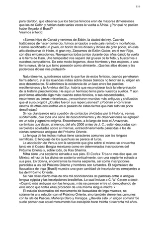 110




para Gordon, que observa que los barcos fenicios eran de mayores dimensiones
que los de Colón y habían dado varias veces la vuelta a África. ¿Por qué no podían
haber llegado al Brasil?
Veamos el texto:

   «Somos hijos de Canaá y venimos de Sidón, la ciudad del rey. Cuando
tratábamos de hacer comercio, fuimos arrojados a este país remoto y montañoso.
Hemos sacrificado un joven, en honor de los dioses y diosas de gran poder, en este
año diecinueve de Hirán, el gran rey. Zarpamos de Ezión-Gaber, en el mar Rojo,
con diez embarcaciones. Navegamos todos juntos durante dos años dando la vuelta
a la tierra de Ham. Una tempestad nos separó del grueso de la flota, y buscamos a
nuestros compañeros. De este modo llegamos, doce hombres y tres mujeres, a una
tierra nueva, de la que tomo posesión como almirante. ¡Que los altos dioses y las
poderosas diosas nos protejan!»

   Naturalmente, quisiéramos saber lo que fue de estos fenicios, cuando penetraron
tierra adentro, y si las leyendas indias sobre dioses blancos no tendrían su origen en
este desembarco. Si admitimos la existencia de un lazo entre los pueblos
mediterráneos y la América del Sur, habría que reconsiderar toda la interpretación
de la historia precolombina. He aquí un hermoso tema para nuestros sueños. Y aún
podríamos añadirle algo más: cuando estos fenicios, o sus descendientes,
recorrieron las tierras misteriosas, ¿encontraron mundos más antiguos y civilizados
que el suyo propio? ¿Cuáles fueron sus repercusiones? ¿Podrían encontrarse
rastros de otros encuentros en el pasado de estas tierras que han sido tan poco
descifradas?
   Si nos planteamos esta cuestión de contactos olvidados por la Historia, vemos,
súbitamente, que toda una serie de descubrimientos y de observaciones se agrupan
en un solo y agresivo enigma. Encontramos, a lo largo de todo el Amazonas,
cerámicas que datan, al menos, del año 2000 antes de J. C.; están decoradas con
serpientes aovilladas sobre sí mismas, extraordinariamente parecidas a las de
ciertas cerámicas antiguas del Próximo Oriente.
   La lengua de los indios mahua tiene caracteres comunes con las lenguas
semíticas. El lenguaje de los quechuas se parece al turco.
   La asociación de Venus con la serpiente que gira sobre sí misma se encuentra
tanto en el Codex Borgia mexicano como en determinadas inscripciones del
Próximo Oriente y, sobre todo, de Ras Shamra.
   Mitra tiene una serpiente echada a sus pies. El Codex Troano nos dice que, en
México, el haz de luz divina se sostenía verticalmente, con una serpiente echada a
sus pies. En Bolivia, encontramos la misma serpiente, así como inscripciones
parecidas a las del Próximo Oriente y hombres con turbantes. El bajorrelieve de
Itacuatiara de Inga (Brasil) muestra una gran cantidad de inscripciones semejantes a
las del Próximo Oriente.
   Se han descubierto más de dos mil coincidencias de palabras entre la antigua
lengua egipcia y las inscripciones brasileñas. Lo cual induce a C. W. Ceram a decir:
«Cuanto más antiguas son las lenguas, más se parecen entre sí, demostrando de
este modo que todas ellas proceden de una misma lengua madre.»
   El estudio sistemático del monumento de Itacuatiara de Inga muestra, no
solamente una relación con el Próximo Oriente, sino también elementos comunes
con la isla de Pascua, Mohenjo Daro y Harappa. ¿Revela esto un origen común? Se
suele pensar que aquel monumento fue esculpido hace treinta o cuarenta mil años.
 