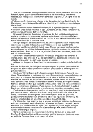 111




¿Y qué encontramos en sus bajorrelieves? Símbolos fálicos; mandalas en forma de
flores múltiples, que se parecen curiosamente a las de la India; y un símbolo
repetido, que hace pensar en el número ocho: dos serpientes, o un signo doble de
infinito.
¿Podemos, en fin, buscar una relación entre Itacuatiara de Inga, la civilización de
Marcahuasi, descubierta por Daniel Ruzo, y la civilización de Nazca, estudiada por
Maria Reich?
   Otra civilización acaba de ser descubierta por el ingeniero peruano Augusto
Cardich en unas alturas próximas al lago Lauricocha, en los Andes. Parece que su
antigüedad es, al menos, de trece mil años.
   Si hubo civilizaciones florecientes en América del Sur, y si éstas establecieron
contacto con el mundo exterior por medio de visitantes procedentes del Próximo
Oriente, el secreto de América del Sur es, quizás, el más extraordinario de cuan-
tos se mencionan en la presente obra.
    Un siglo después del descubrimiento de América persistían aún importantes
residuos de técnicas de las antiguas civilizaciones, lo cual suscitó tanta
curiosidad que Benvenuto Cellini viajó hasta México para aprender los medios
empleados por los artistas de los Andes para confeccionar peces de plata con
escamas de oro. Pero sin duda le negaron la información, porque regresó a Italia
con las manos vacías...
    En el Perú, encontramos objetos de metal cuya antigüedad se remonta, al
menos, al año 500 antes de J. C., así como técnicas decorativas en las que se
utilizaba el cinabrio y los polvos de piedras preciosas.
    Allá por los tiempos de Jesucristo, los colombianos conocían ya la fundición de
los
metales. En Ecuador, se trabajaba en aquella época el platino, y el danés Paul
Bergsoe ha demostrado que los ecuatorianos practicaban la metalurgia de los
polvos metálicos.
    En el año 1000 antes de J. C., los artesanos de Colombia, de Panamá y de
Costa Rica realizaban el moldeado con cera. Recientemente, se descubrieron, en
una gruta de Honduras, hermosas cabezas de pájaros moldeadas de esta
manera. En Panamá, se encontraron bellísimos reptiles de oro. La soldadura era
cosa corriente, y se conocía la fabricación del hilo metálico. El origen de estas
técnicas parece que hay que buscarlo en los Andes. Pero esto no hace más que
alejar el problema en el pasado. Pues, aunque los fenicios hubiesen llegado al
Brasil, no habrían podido enseñar procedimientos que ellos mismos ignoraban.
    En el noroeste de Argentina, en Cobres, se exhumó una instalación chocante
por su modernismo, destinada a la extracción y manipulación del mineral de
cobre. También en aquel lugar se fabricaban objetos, entre los que llama
particularmente la atención un ornamento a base de figuras de animales y de
pájaros, entrelazadas, en un estilo parecido al de Archimboldo.
    Por último, hay que observar que el uraeus, símbolo de poder de los faraones
egipcios, se encuentra entre los indios campas de los Andes, y advertir, a este
respecto, que, hasta finales del siglo XVIII, algunos lingüistas, cuyos trabajos
fueron indebidamente subestimados durante el siglo XIX, afirmaban que el
egipcio era la lengua original.
    Consideremos ahora las relaciones de América del Sur, en la costa del
Pacífico. En la actualidad, está comprobado que los japoneses desembarcaron
en Valdivia, Ecuador, hace unos cuatro mil años.
 