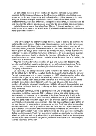 112




   Si, como todo induce a creer, existían en aquellos tiempos civilizaciones
capaces de técnicas complicadas y de refinamiento estético e intelectual, que
eran a su vez formas dispersas y residuales de altas civilizaciones mucho más
antiguas y acreditadas por enigmáticas ruinas, como las de Tiahuanaco,
forzosamente tuvieron que enterarse, en repetidas ocasiones, de la existencia de
otro mundo más allá del gran océano, y asimilar de algún modo esta información.
   Indudablemente, como dice el profesor Marcel F. Homet, «existe un hecho
indiscutible: en el pasado de América del Sur floreció una civilización maravillosa,
de la que nada sabemos».




   Pero tal vez algún día sabremos algo de ellas, pues el espíritu de aventura no
ha fenecido en el mundo, y las tierras misteriosas son, todavía, más numerosas
de lo que se cree. El desengaño no es un producto de la cultura, sino, por el
contrario, de la ignorancia. El que está deseoso de saber descubre que cada uno
de sus pasos se apoya en la superficie de minas profundas, donde duermen los
poderes y los conocimientos de mundos enterrados. En todas partes se guardan
herméticos secretos, desde la Irlanda del Numinor céltico hasta la Australia
extrañamente muda desde Lascaux hasta la isla de Pascua, desde el desierto de
Gobi hasta el Amazonas.
   Algunos investigadores han insistido en que una civilización desconocida,
heredera del fabuloso pasado, existe aún en las selvas inexploradas de Ama-
zonia, y, más concretamente, en la región delimitada por el río Xingu, el río
Tapajos y el Amazonas.
   La «ciudad Z» de este persistente sueño romántico se hallaría situada a 19°
30' de latitud Sur y 12' 30' de longitud Oeste. En las extrañas libretas del coronel
Faucett, que desapareció en estas regiones, en 1925, sin dejar rastro, se lee: «La
solución del origen de los indios de América y del mundo prehistórico, la
tendremos cuando sean descubiertas y abiertas a la investigación científica las
antiguas ciudades de la civilización solar. Pues yo sé que estas ciudades
existen.» En efecto, algunos indios habían hablado a Faucett de una ciudad que
seguía viva, habitada, iluminada por la noche. Pero nadie ha entrado aún en la
tierra prohibida.
Alpheus Hyatt Varrill fue, como el coronel Faucett, una prodigiosa figura de
explorador romántico. Murió en 1964, a los noventa y tres años, después de
haber escrito un centenar de obras sobre la América Central y la América del
Sur. Jamás intentó forzar la tierra prohibida, convencido de que moriría en el
empeño; pero pudo consultar, según dice, los archivos secretos del duque de
Medinaceli, en los cuales se encuentran -dice- los mapas utilizados por Colón, en
los que figuran, no solamente el contorno de las dos Américas, sino también los
detalles del interior. Varrill, y su viuda después de él, no han dejado de afirmar
que existieron civilizaciones extraordinariamente avanzadas en América del Sur,
y que aún permanecen vivos restos considerables de ellos. Dado que la mayoría
de las predicciones de Varrill han sido comprobadas, en particular las referentes
a las inscripciones fenicias y a los métodos químicos empleados por los antiguos
peruanos para el tratamiento del granito, debemos considerar con cierto respeto
su más obstinada afirmación.
 