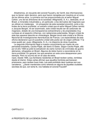 113




   Añadiremos, en recuerdo del coronel Faucett y de Varrill, dos informaciones
que no tienen valor decisivo, pero que fueron recogidas por nosotros en el curso
de los últimos años. La primera nos fue proporcionada por el señor Miguel
Cahen, uno de los directores de la sociedad «Magnesita, S. A.», dedicada, en el
Brasil, a minerales industriales y, en particular, a los derivados del magnesio que
se utilizan en metalurgia. Un prospector de esta sociedad encontró, junto a los
lindes de la tierra prohibida, un extraño cristal que el señor Miguel Cahen remitió
a Jacques Bergier. Al ser examinado, este cristal resultó ser de carbonato de
magnesio, dotado de una transparencia extraordinaria y de propiedades muy
curiosas en el espectro infrarrojo, con radiaciones polarizadas. Ningún cristal de
este tipo aparece descrito en mineralogía. Bergier envió este cristal a la Oficina
Nacional de Investigaciones Aeronáuticas de Francia. Los especialistas de esta
oficina declararon que el susodicho cristal sólo podía ser de origen artificial. Y la
cosa quedó así, pues «Magnesita, S, A.» no disponía de otras muestras.
   La segunda información llegó a nuestro conocimiento por medio de una
periodista brasileña, Cecilia Pajak, del diario O Globo. Según Cecilia Pajak, allá
por el año 1958 se pidió la extradición de cierto número de criminales de guerra
alemanes, refugiados en Brasil. Algunos de éstos fueron a esconderse en la
tierra prohibida. En general, los que penetran en esta zona desaparecen para
siempre. Pero no ocurrió así en el caso de estos
nazis. Desde 1964, sus familiares residentes en Brasil reciben cartas, remitidas
desde el interior. Estas cartas afirman que aquellos hombres permanecen
prisioneros, pero reciben buen trato. Les está prohibido decir quiénes son sus
carceleros... ¿Serán mantenidos como rehenes en alguna de aquellas ciudades
secretas de que, con tanta fe, nos hablaba el coronel Faucett?




CAPÍTULO V



A PROPÓSITO DE LA CIENCIA CHINA
 