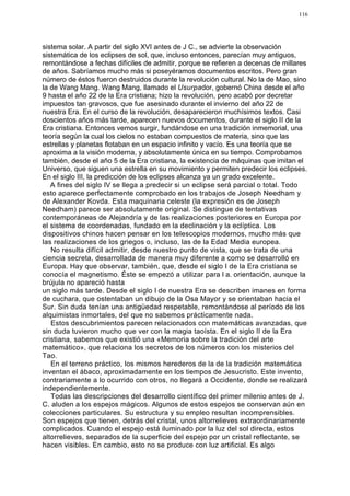 116




sistema solar. A partir del siglo XVI antes de J C., se advierte la observación
sistemática de los eclipses de sol, que, incluso entonces, parecían muy antiguos,
remontándose a fechas difíciles de admitir, porque se refieren a decenas de millares
de años. Sabríamos mucho más si poseyéramos documentos escritos. Pero gran
número de éstos fueron destruidos durante la revolución cultural. No la de Mao, sino
la de Wang Mang. Wang Mang, llamado el Usurpador, gobernó China desde el año
9 hasta el año 22 de la Era cristiana; hizo la revolución, pero acabó por decretar
impuestos tan gravosos, que fue asesinado durante el invierno del año 22 de
nuestra Era. En el curso de la revolución, desaparecieron muchísimos textos. Casi
doscientos años más tarde, aparecen nuevos documentos, durante el siglo II de la
Era cristiana. Entonces vemos surgir, fundándose en una tradición inmemorial, una
teoría según la cual los cielos no estaban compuestos de materia, sino que las
estrellas y planetas flotaban en un espacio infinito y vacío. Es una teoría que se
aproxima a la visión moderna, y absolutamente única en su tiempo. Comprobamos
también, desde el año 5 de la Era cristiana, la existencia de máquinas que imitan el
Universo, que siguen una estrella en su movimiento y permiten predecir los eclipses.
En el siglo III, la predicción de los eclipses alcanza ya un grado excelente.
   A fines del siglo IV se llega a predecir si un eclipse será parcial o total. Todo
esto aparece perfectamente comprobado en los trabajos de Joseph Needham y
de Alexander Kovda. Esta maquinaria celeste (la expresión es de Joseph
Needham) parece ser absolutamente original. Se distingue de tentativas
contemporáneas de Alejandría y de las realizaciones posteriores en Europa por
el sistema de coordenadas, fundado en la declinación y la eclíptica. Los
dispositivos chinos hacen pensar en los telescopios modernos, mucho más que
las realizaciones de los griegos o, incluso, las de la Edad Media europea.
   No resulta difícil admitir, desde nuestro punto de vista, que se trata de una
ciencia secreta, desarrollada de manera muy diferente a como se desarrolló en
Europa. Hay que observar, también, que, desde el siglo I de la Era cristiana se
conocía el magnetismo. Éste se empezó a utilizar para l a. orientación, aunque la
brújula no apareció hasta
un siglo más tarde. Desde el siglo I de nuestra Era se describen imanes en forma
de cuchara, que ostentaban un dibujo de la Osa Mayor y se orientaban hacia el
Sur. Sin duda tenían una antigüedad respetable, remontándose al período de los
alquimistas inmortales, del que no sabemos prácticamente nada.
   Estos descubrimientos parecen relacionados con matemáticas avanzadas, que
sin duda tuvieron mucho que ver con la magia taoísta. En el siglo II de la Era
cristiana, sabemos que existió una «Memoria sobre la tradición del arte
matemático», que relaciona los secretos de los números con los misterios del
Tao.
   En el terreno práctico, los mismos herederos de la de la tradición matemática
inventan el ábaco, aproximadamente en los tiempos de Jesucristo. Este invento,
contrariamente a lo ocurrido con otros, no llegará a Occidente, donde se realizará
independientemente.
   Todas las descripciones del desarrollo científico del primer milenio antes de J.
C. aluden a los espejos mágicos. Algunos de estos espejos se conservan aún en
colecciones particulares. Su estructura y su empleo resultan incomprensibles.
Son espejos que tienen, detrás del cristal, unos altorrelieves extraordinariamente
complicados. Cuando el espejo está iluminado por la luz del sol directa, estos
altorrelieves, separados de la superficie del espejo por un cristal reflectante, se
hacen visibles. En cambio, esto no se produce con luz artificial. Es algo
 