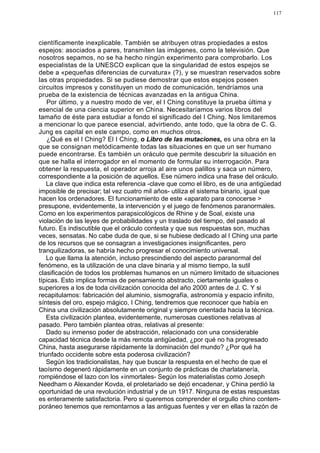 117




científicamente inexplicable. También se atribuyen otras propiedades a estos
espejos: asociados a pares, transmiten las imágenes, como la televisión. Que
nosotros sepamos, no se ha hecho ningún experimento para comprobarlo. Los
especialistas de la UNESCO explican que la singularidad de estos espejos se
debe a «pequeñas diferencias de curvatura» (?), y se muestran reservados sobre
las otras propiedades. Si se pudiese demostrar que estos espejos poseen
circuitos impresos y constituyen un modo de comunicación, tendríamos una
prueba de la existencia de técnicas avanzadas en la antigua China.
    Por último, y a nuestro modo de ver, el I Ching constituye la prueba última y
esencial de una ciencia superior en China. Necesitaríamos varios libros del
tamaño de éste para estudiar a fondo el significado del I Ching. Nos limitaremos
a mencionar lo que parece esencial, advirtiendo, ante todo, que la obra de C. G.
Jung es capital en este campo, como en muchos otros.
    ¿Qué es el I Ching? El I Ching, o Libro de las mutaciones, es una obra en la
que se consignan metódicamente todas las situaciones en que un ser humano
puede encontrarse. Es también un oráculo que permite descubrir la situación en
que se halla el interrogador en el momento de formular su interrogación. Para
obtener la respuesta, el operador arroja al aire unos palillos y saca un número,
correspondiente a la posición de aquellos. Ese número indica una frase del oráculo.
    La clave que indica esta referencia -clave que como el libro, es de una antigüedad
imposible de precisar; tal vez cuatro mil años- utiliza el sistema binario, igual que
hacen los ordenadores. El funcionamiento de este «aparato para conocerse >
presupone, evidentemente, la intervención y el juego de fenómenos paranormales.
Como en los experimentos parapsicológicos de Rhine y de Soal, existe una
violación de las leyes de probabilidades y un traslado del tiempo, del pasado al
futuro. Es indiscutible que el oráculo contesta y que sus respuestas son, muchas
veces, sensatas. No cabe duda de que, si se hubiese dedicado al I Ching una parte
de los recursos que se consagran a investigaciones insignificantes, pero
tranquilizadoras, se habría hecho progresar el conocimiento universal.
    Lo que llama la atención, incluso prescindiendo del aspecto paranormal del
fenómeno, es la utilización de una clave binaria y al mismo tiempo, la sutil
clasificación de todos los problemas humanos en un número limitado de situaciones
típicas. Esto implica formas de pensamiento abstracto, ciertamente iguales o
superiores a los de toda civilización conocida del año 2000 antes de J. C. Y si
recapitulamos: fabricación del aluminio, sismografía, astronomía y espacio infinito,
síntesis del oro, espejo mágico, I Ching, tendremos que reconocer que había en
China una civilización absolutamente original y siempre orientada hacia la técnica.
    Esta civilización plantea, evidentemente, numerosas cuestiones relativas al
pasado. Pero también plantea otras, relativas al presente:
    Dado su inmenso poder de abstracción, relacionado con una considerable
capacidad técnica desde la más remota antigüedad, ¿por qué no ha progresado
China, hasta asegurarse rápidamente la dominación del mundo? ¿Por qué ha
triunfado occidente sobre esta poderosa civilización?
    Según los tradicionalistas, hay que buscar la respuesta en el hecho de que el
taoísmo degeneró rápidamente en un conjunto de prácticas de charlatanería,
rompiéndose el lazo con los «inmortales- Según los materialistas como Joseph
Needham o Alexander Kovda, el proletariado se dejó encadenar, y China perdió la
oportunidad de una revolución industrial y de un 1917. Ninguna de estas respuestas
es enteramente satisfactoria. Pero si queremos comprender el orgullo chino contem-
poráneo tenemos que remontarnos a las antiguas fuentes y ver en ellas la razón de
 