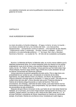 118




una soberbia inmemorial, así como la justificación inmemorial de la ambición de
gobernar el mundo.




CAPÍTULO VI



VIAJE ALREDEDOR DE NUMINOR




La mano de plata y la fuente milagrosa. - El agua, la tierra, la luna, la muerte. -
Los dioses venidos del mar y los venidos del cielo, - Los manuscritos
desaparecidos. - Conspiración contra el celtismo. - Una leyenda de tipo Akpallu.
- Organización militar y metalurgia. - Druidas, bardos y oubages. - Sobre la
iniciación y el enterramiento esotérico. - 1.° de mayo, San Juan y Navidad.-
Numinoë y Numinor. - La ciudad de Ys. - El mito de las ciudadelas sumergidas.




   Numinor, la Atlántida del Norte, la Atlántida celta, es mucho menos célebre que la
Atlántida propiamente dicha. Su nombre despierta cierto eco literario en los países
anglosajones, pues sirvió de base a dos grandes trilogías imaginativas: la de C. S.
Lewis y la de J. R. Tolkien. Sin embargo, incluso para las que han leído estas mag-
níficas trilogías, Numinor sigue siendo vago símbolo de un polo alrededor del cual
se habrían concentrado las influencias nórdicas.
   Incluso ignoramos la posición geográfica de este centro. Pero si algo tiene una
probabilidad de ser verdad es que, considerado el contenido de los datos
legendarios, los celtas debieron tener una Atenas, una Roma. No poseemos
ninguna indicación concreta sobre su fundación, ni sobre su caída. ¿Se trata de una
ciudad mítica del más allá? ¿Cómo dilucidar este punto? Podemos estudiar la
historia de la Irlanda antigua buscando un rastro de Numinor. Pero no lo
encontramos. Sin embargo, veámosla de todos modos, pues esta historia nos fue
transmitida en forma simbólica y, para comprenderla, hay que intentar una especie
de psicoanálisis de este simbolismo.
   Después del gran Diluvio Universal, la isla que había de ser más tarde Irlanda fue
habitada, en un principio, por la reina maga Cessair (reencarnación de Circe) y sus
súbditos. Cessair pereció, con toda su raza. Hacia el año 2640, antes de J. C., el
príncipe Partholon, procedente de Grecia, desembarcó en Irlanda con veinticuatro
parejas. Al principio, Irlanda era una llanura única, horadada por cuatro lagos y
 