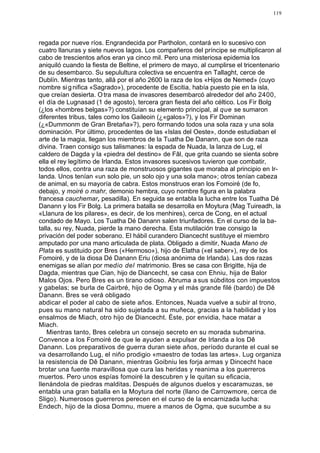 119




regada por nueve ríos. Engrandecida por Partholon, contará en lo sucesivo con
cuatro llanuras y siete nuevos lagos. Los compañeros del príncipe se multiplicaron al
cabo de trescientos años eran ya cinco mil. Pero una misteriosa epidemia los
aniquiló cuando la fiesta de Beltine, el primero de mayo, al cumplirse el tricentenario
de su desembarco. Su sepulultura colectiva se encuentra en Tallaght, cerce de
Dublín. Mientras tanto, allá por el año 2600 la raza de los «Hijos de Nemed» (cuyo
nombre si g nifica «Sagrado»), procedente de Escitia, había puesto pie en la isla,
que creían desierta. O tra masa de invasores desembarcó alrededor del año 2400,
el día de Lugnasad (1 de agosto), tercera gran fiesta del año céltico. Los Fir Bolg
(¿los «hombres belgas»?) constituían su elemento principal, al que se sumaron
diferentes tribus, tales como los Gaileoin (¿«galos»?), y los Fir Dominan
(¿«Dummonm de Gran Bretaña»?), pero formando todos una sola raza y una sola
dominación. Por último, procedentes de las «Islas del Oeste», donde estudiaban el
arte de la magia, llegan los miembros de la Tuatha De Danann, que son de raza
divina. Traen consigo sus talismanes: la espada de Nuada, la lanza de Lug, el
caldero de Dagda y la «piedra del destino» de Fâl, que grita cuando se sienta sobre
ella el rey legítimo de Irlanda. Estos invasores sucesivos tuvieron que combatir,
todos ellos, contra una raza de monstruosos gigantes que moraba al principio en Ir-
landa. Unos tenían «un solo pie, un solo ojo y una sola mano»; otros tenían cabeza
de animal, en su mayoría de cabra. Estos monstruos eran los Fomoiré (de fo,
debajo, y moiré o mahr, demonio hembra, cuyo nombre figura en la palabra
francesa cauchemar, pesadilla). En seguida se entabla la lucha entre los Tuatha Dé
Danann y los Fir Bolg. La primera batalla se desarrolla en Moytura (Mag Tuireadh, la
«Llanura de los pilares», es decir, de los menhires), cerca de Cong, en el actual
condado de Mayo. Los Tuatha Dé Danann salen triunfadores. En el curso de la ba-
talla, su rey, Nuada, pierde la mano derecha. Esta mutilación trae consigo la
privación del poder soberano. El hábil curandero Diancecht sustituye el miembro
amputado por una mano articulada de plata. Obligado a dimitir, Nuada Mano de
Plata es sustituido por Bres («Hermoso»), hijo de Elatha («el saber»), rey de los
Fomoiré, y de la diosa Dé Danann Eriu (diosa anónima de Irlanda). Las dos razas
enemigas se alían por medio del matrimonio. Bres se casa con Brigitte, hija de
Dagda, mientras que Cian, hijo de Diancecht, se casa con Ehniu, hija de Balor
Malos Ojos. Pero Bres es un tirano odioso. Abruma a sus súbditos con impuestos
y gabelas; se burla de Cairbré, hijo de Ogma y el más grande filé (bardo) de Dê
Danann. Bres se verá obligado
abdicar el poder al cabo de siete años. Entonces, Nuada vuelve a subir al trono,
pues su mano natural ha sido sujetada a su muñeca, gracias a la habilidad y los
ensalmos de Miach, otro hijo de Diancecht. Éste, por envidia, hace matar a
Miach.
    Mientras tanto, Bres celebra un consejo secreto en su morada submarina.
Convence a los Fomoiré de que le ayuden a expulsar de Irlanda a los Dê
Danann. Los preparativos de guerra duran siete años, período durante el cual se
va desarrollando Lug, el niño prodigio «maestro de todas las artes». Lug organiza
la resistencia de Dê Danann, mientras Goibniu les forja armas y Dincecht hace
brotar una fuente maravillosa que cura las heridas y reanima a los guerreros
muertos. Pero unos espías fomoiré la descubren y le quitan su eficacia,
llenándola de piedras malditas. Después de algunos duelos y escaramuzas, se
entabla una gran batalla en la Moytura del norte (llano de Carrowmore, cerca de
Sligo). Numerosos guerreros perecen en el curso de la encarnizada lucha:
Endech, hijo de la diosa Domnu, muere a manos de Ogma, que sucumbe a su
 