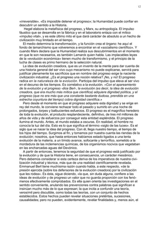 12




«irreversible». «Es imposible detener el progreso»; la Humanidad puede confiar en
descubrir un sentido a la Historia.
    Hegel elabora la metafísica del progreso, y Marx, su antropología. El impulso
fáustico que se desarrolla en la fábrica y en el laboratorio enlaza con el mítico
«impulso vital», y es este último mito el que dará carácter de absoluto a un hecho de
civilización muy limitado en el tiempo.
   El medio determina la transformación, y la función crea el órgano: he aquí el
fondo de lamarchismo que volveremos a encontrar en el «socialismo científico». Y
cuando Marx declara que la Humanidad realiza sus descubrimientos en el momento
en que le son necesarios, es también Lamarck quien habla. Las implacables leyes
de la «evolución económica» tienen mucho de transformismo, y el principio de la
lucha de clases es primo hermano de la selección natural.
   La idea de evolución creadora, que es un invento de la mente para dar cuenta de
una historia general del ser vivo cuyo mecanismo no puede explicarse, servirá para
justificar plenamente los sacrificios que en nombre del progreso exige la naciente
civilización industrial. ¿Es el progreso una noción relativa? ¡No, y no! El progreso
radica en la naturaleza de la evolución. Participa del impulso que eleva al ser vivo
en el decurso de los tiempos. Es correlativo a la evolución. «Con el apareamiento
de la evolución y el progreso -dice Berl-, la evolución (es decir, la idea de evolución
creadora, que era mucho más mítica que científica) adquiere dignidad política, y el
progreso (que no era más que una constante bastante dudosa, prendida en una
estrecha coyuntura del tiempo) cobra dignidad científica.»
   Pero desde el momento en que el progreso adquiere esta dignidad y se erige en
rey del mundo, le conviene rechazar todo el pasado y sumirlo en una noche de
prolongados, torpes y balbucientes esfuerzos. El progreso es el magnífico heredero
de toda la evolución, el producto resplandeciente, definitivo, de tres mil millones de
años de vida y de esfuerzos por conseguir esta entidad espléndida. El progreso
ilumina el mundo. Antes, el mundo estaba a oscuras. En realidad, el hombre no
conocía la luz del día. Esto es lo que significa el término «siglo de las luces». Es el
siglo que ve nacer la idea del progreso. Con él, llega nuestro tiempo, el tiempo de
los hijos del tiempo. Surgimos al fin, y tomamos por nuestra cuenta las riendas de la
evolución; nosotros, que hasta entonces habíamos estado ligados a una lenta
evolución de la materia, a un tímido avance, sofocante y terrorífico, sometido a la
mordedura de las inclemencias químicas, de los organismos nocivos que vegetaban
en las encharcadas aguas del Devónico.
   A partir de entonces, tenemos la seguridad de que el progreso está justificado por
la evolución y de que la Historia tiene, en consecuencia, un carácter mesiánico.
Pero debemos considerar si esta certeza deriva de los imperativos de nuestra civi-
lización industrial y técnica, más que de una realidad científicamente revelada.
Emmanuel Berl tiene muchísima razón cuando habla, a este respecto, «de la
presión ejercida (sobre los defensores de la evolución creadora) por la civilización
que les rodea». Es ésta, sigue diciendo, «la que, sin duda alguna, confiere a las
ideas de evolución y de progreso un valor que no guarda proporción con los fenó-
menos efectivamente comprobados. Es ella quien orienta las investigaciones en el
sentido conveniente, anulando las prevenciones contra palabras que significan e
insinúan mucho más de lo que expresan; la que incita a confundir una teoría,
verosímil pero discutible, como todas las teorías, con un conjunto de hechos
establecidos. Estos hechos pueden revelar situaciones pretéritas, sucesiones,
causalidades; pero no pueden, evidentemente, revelar finalidades y, menos aún, el
 